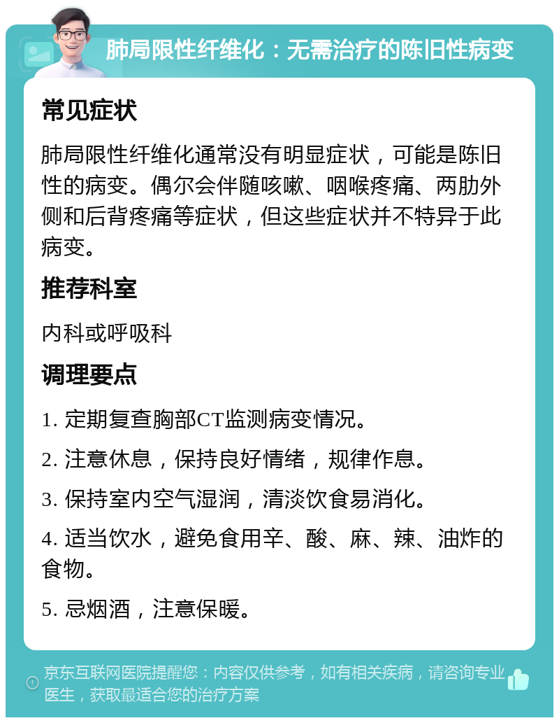 肺局限性纤维化：无需治疗的陈旧性病变 常见症状 肺局限性纤维化通常没有明显症状，可能是陈旧性的病变。偶尔会伴随咳嗽、咽喉疼痛、两肋外侧和后背疼痛等症状，但这些症状并不特异于此病变。 推荐科室 内科或呼吸科 调理要点 1. 定期复查胸部CT监测病变情况。 2. 注意休息，保持良好情绪，规律作息。 3. 保持室内空气湿润，清淡饮食易消化。 4. 适当饮水，避免食用辛、酸、麻、辣、油炸的食物。 5. 忌烟酒，注意保暖。