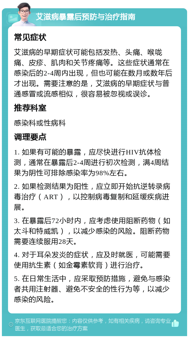 艾滋病暴露后预防与治疗指南 常见症状 艾滋病的早期症状可能包括发热、头痛、喉咙痛、皮疹、肌肉和关节疼痛等。这些症状通常在感染后的2-4周内出现，但也可能在数月或数年后才出现。需要注意的是，艾滋病的早期症状与普通感冒或流感相似，很容易被忽视或误诊。 推荐科室 感染科或性病科 调理要点 1. 如果有可能的暴露，应尽快进行HIV抗体检测，通常在暴露后2-4周进行初次检测，满4周结果为阴性可排除感染率为98%左右。 2. 如果检测结果为阳性，应立即开始抗逆转录病毒治疗（ART），以控制病毒复制和延缓疾病进展。 3. 在暴露后72小时内，应考虑使用阻断药物（如太斗和特威凯），以减少感染的风险。阻断药物需要连续服用28天。 4. 对于耳朵发炎的症状，应及时就医，可能需要使用抗生素（如金霉素软膏）进行治疗。 5. 在日常生活中，应采取预防措施，避免与感染者共用注射器、避免不安全的性行为等，以减少感染的风险。