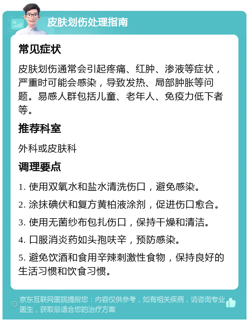 皮肤划伤处理指南 常见症状 皮肤划伤通常会引起疼痛、红肿、渗液等症状，严重时可能会感染，导致发热、局部肿胀等问题。易感人群包括儿童、老年人、免疫力低下者等。 推荐科室 外科或皮肤科 调理要点 1. 使用双氧水和盐水清洗伤口，避免感染。 2. 涂抹碘伏和复方黄柏液涂剂，促进伤口愈合。 3. 使用无菌纱布包扎伤口，保持干燥和清洁。 4. 口服消炎药如头孢呋辛，预防感染。 5. 避免饮酒和食用辛辣刺激性食物，保持良好的生活习惯和饮食习惯。