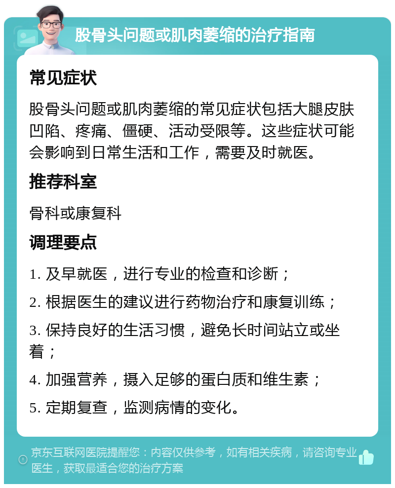 股骨头问题或肌肉萎缩的治疗指南 常见症状 股骨头问题或肌肉萎缩的常见症状包括大腿皮肤凹陷、疼痛、僵硬、活动受限等。这些症状可能会影响到日常生活和工作，需要及时就医。 推荐科室 骨科或康复科 调理要点 1. 及早就医，进行专业的检查和诊断； 2. 根据医生的建议进行药物治疗和康复训练； 3. 保持良好的生活习惯，避免长时间站立或坐着； 4. 加强营养，摄入足够的蛋白质和维生素； 5. 定期复查，监测病情的变化。