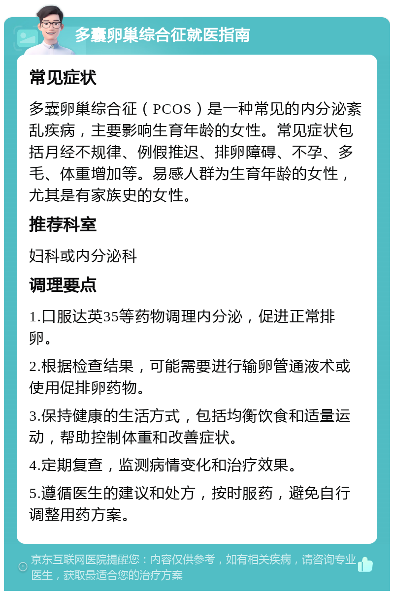 多囊卵巢综合征就医指南 常见症状 多囊卵巢综合征（PCOS）是一种常见的内分泌紊乱疾病，主要影响生育年龄的女性。常见症状包括月经不规律、例假推迟、排卵障碍、不孕、多毛、体重增加等。易感人群为生育年龄的女性，尤其是有家族史的女性。 推荐科室 妇科或内分泌科 调理要点 1.口服达英35等药物调理内分泌，促进正常排卵。 2.根据检查结果，可能需要进行输卵管通液术或使用促排卵药物。 3.保持健康的生活方式，包括均衡饮食和适量运动，帮助控制体重和改善症状。 4.定期复查，监测病情变化和治疗效果。 5.遵循医生的建议和处方，按时服药，避免自行调整用药方案。