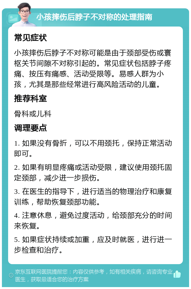 小孩摔伤后脖子不对称的处理指南 常见症状 小孩摔伤后脖子不对称可能是由于颈部受伤或寰枢关节间隙不对称引起的。常见症状包括脖子疼痛、按压有痛感、活动受限等。易感人群为小孩，尤其是那些经常进行高风险活动的儿童。 推荐科室 骨科或儿科 调理要点 1. 如果没有骨折，可以不用颈托，保持正常活动即可。 2. 如果有明显疼痛或活动受限，建议使用颈托固定颈部，减少进一步损伤。 3. 在医生的指导下，进行适当的物理治疗和康复训练，帮助恢复颈部功能。 4. 注意休息，避免过度活动，给颈部充分的时间来恢复。 5. 如果症状持续或加重，应及时就医，进行进一步检查和治疗。