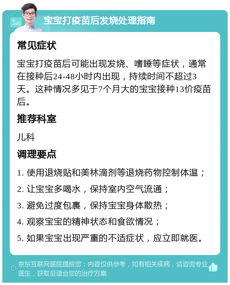 宝宝打疫苗后发烧处理指南 常见症状 宝宝打疫苗后可能出现发烧、嗜睡等症状，通常在接种后24-48小时内出现，持续时间不超过3天。这种情况多见于7个月大的宝宝接种13价疫苗后。 推荐科室 儿科 调理要点 1. 使用退烧贴和美林滴剂等退烧药物控制体温； 2. 让宝宝多喝水，保持室内空气流通； 3. 避免过度包裹，保持宝宝身体散热； 4. 观察宝宝的精神状态和食欲情况； 5. 如果宝宝出现严重的不适症状，应立即就医。