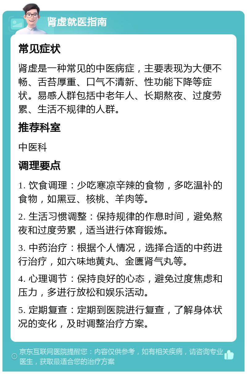 肾虚就医指南 常见症状 肾虚是一种常见的中医病症，主要表现为大便不畅、舌苔厚重、口气不清新、性功能下降等症状。易感人群包括中老年人、长期熬夜、过度劳累、生活不规律的人群。 推荐科室 中医科 调理要点 1. 饮食调理：少吃寒凉辛辣的食物，多吃温补的食物，如黑豆、核桃、羊肉等。 2. 生活习惯调整：保持规律的作息时间，避免熬夜和过度劳累，适当进行体育锻炼。 3. 中药治疗：根据个人情况，选择合适的中药进行治疗，如六味地黄丸、金匮肾气丸等。 4. 心理调节：保持良好的心态，避免过度焦虑和压力，多进行放松和娱乐活动。 5. 定期复查：定期到医院进行复查，了解身体状况的变化，及时调整治疗方案。