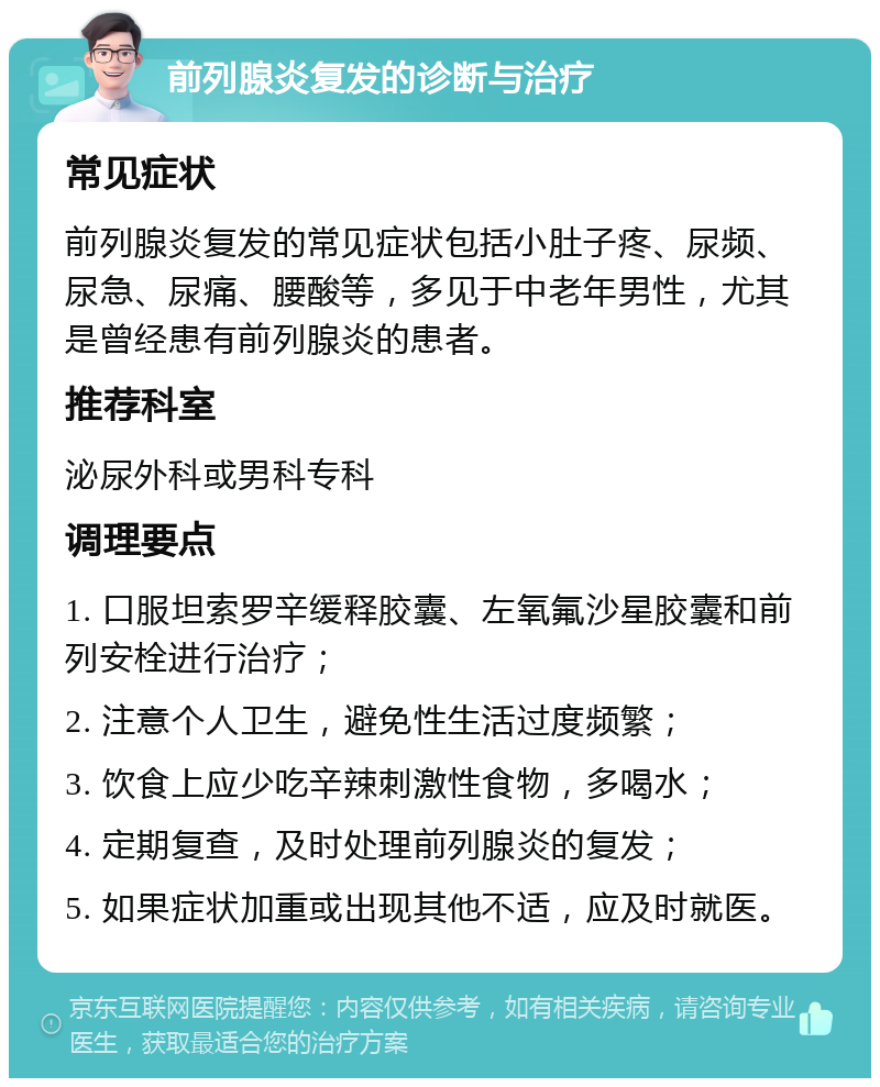 前列腺炎复发的诊断与治疗 常见症状 前列腺炎复发的常见症状包括小肚子疼、尿频、尿急、尿痛、腰酸等，多见于中老年男性，尤其是曾经患有前列腺炎的患者。 推荐科室 泌尿外科或男科专科 调理要点 1. 口服坦索罗辛缓释胶囊、左氧氟沙星胶囊和前列安栓进行治疗； 2. 注意个人卫生，避免性生活过度频繁； 3. 饮食上应少吃辛辣刺激性食物，多喝水； 4. 定期复查，及时处理前列腺炎的复发； 5. 如果症状加重或出现其他不适，应及时就医。