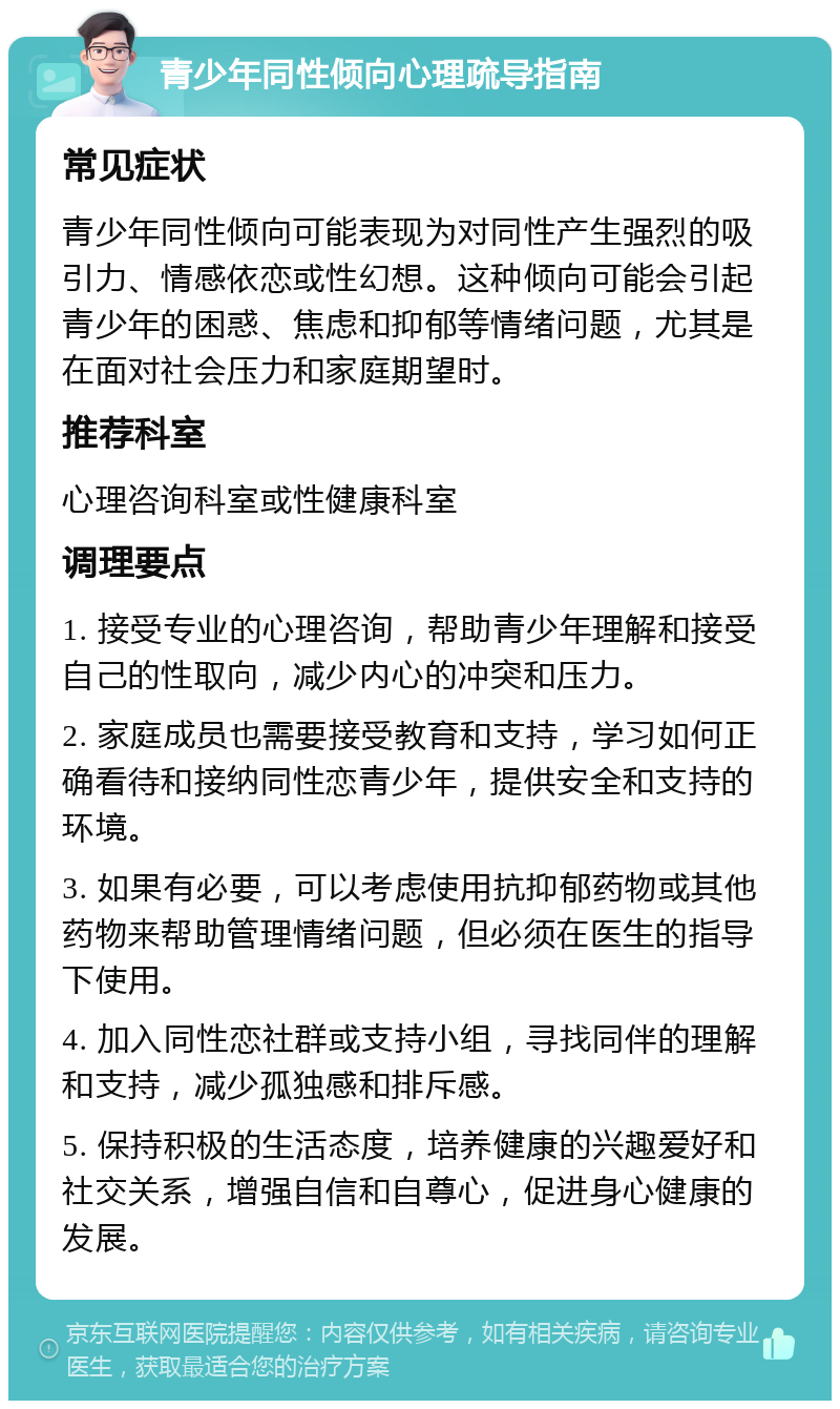 青少年同性倾向心理疏导指南 常见症状 青少年同性倾向可能表现为对同性产生强烈的吸引力、情感依恋或性幻想。这种倾向可能会引起青少年的困惑、焦虑和抑郁等情绪问题，尤其是在面对社会压力和家庭期望时。 推荐科室 心理咨询科室或性健康科室 调理要点 1. 接受专业的心理咨询，帮助青少年理解和接受自己的性取向，减少内心的冲突和压力。 2. 家庭成员也需要接受教育和支持，学习如何正确看待和接纳同性恋青少年，提供安全和支持的环境。 3. 如果有必要，可以考虑使用抗抑郁药物或其他药物来帮助管理情绪问题，但必须在医生的指导下使用。 4. 加入同性恋社群或支持小组，寻找同伴的理解和支持，减少孤独感和排斥感。 5. 保持积极的生活态度，培养健康的兴趣爱好和社交关系，增强自信和自尊心，促进身心健康的发展。