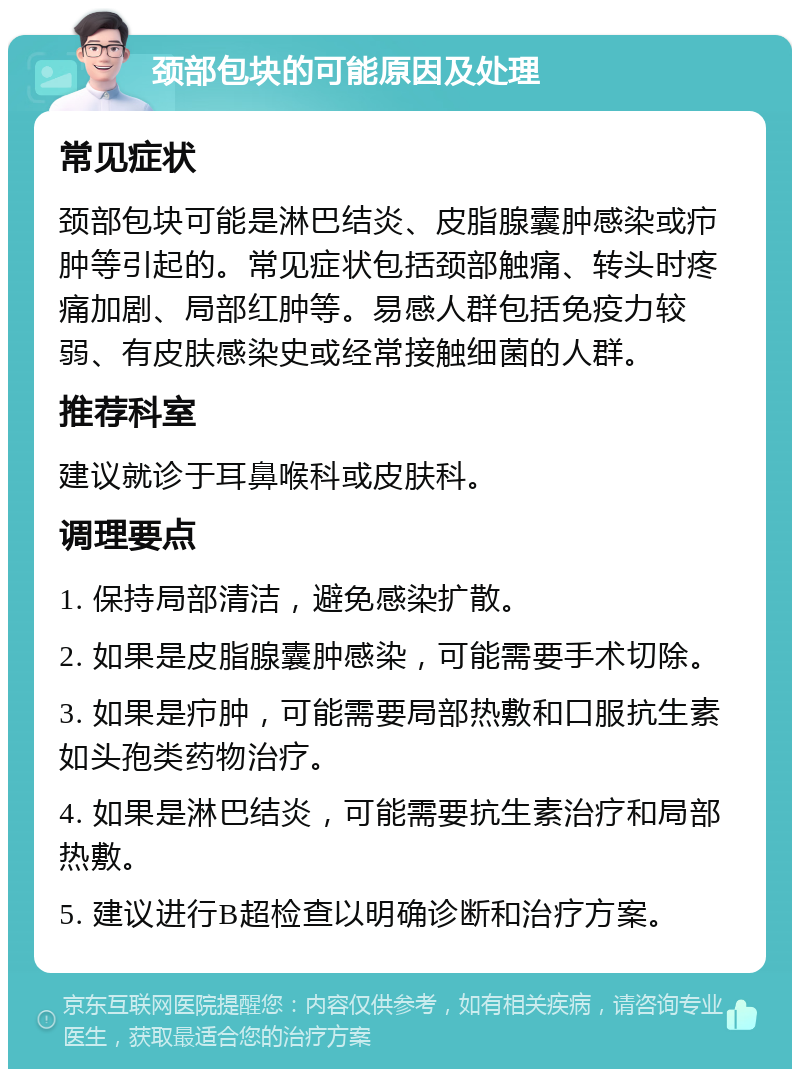 颈部包块的可能原因及处理 常见症状 颈部包块可能是淋巴结炎、皮脂腺囊肿感染或疖肿等引起的。常见症状包括颈部触痛、转头时疼痛加剧、局部红肿等。易感人群包括免疫力较弱、有皮肤感染史或经常接触细菌的人群。 推荐科室 建议就诊于耳鼻喉科或皮肤科。 调理要点 1. 保持局部清洁，避免感染扩散。 2. 如果是皮脂腺囊肿感染，可能需要手术切除。 3. 如果是疖肿，可能需要局部热敷和口服抗生素如头孢类药物治疗。 4. 如果是淋巴结炎，可能需要抗生素治疗和局部热敷。 5. 建议进行B超检查以明确诊断和治疗方案。