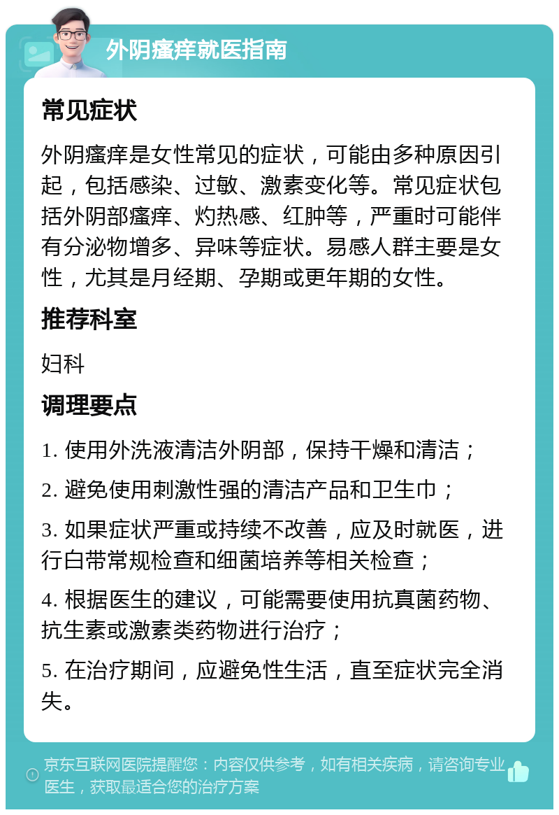 外阴瘙痒就医指南 常见症状 外阴瘙痒是女性常见的症状，可能由多种原因引起，包括感染、过敏、激素变化等。常见症状包括外阴部瘙痒、灼热感、红肿等，严重时可能伴有分泌物增多、异味等症状。易感人群主要是女性，尤其是月经期、孕期或更年期的女性。 推荐科室 妇科 调理要点 1. 使用外洗液清洁外阴部，保持干燥和清洁； 2. 避免使用刺激性强的清洁产品和卫生巾； 3. 如果症状严重或持续不改善，应及时就医，进行白带常规检查和细菌培养等相关检查； 4. 根据医生的建议，可能需要使用抗真菌药物、抗生素或激素类药物进行治疗； 5. 在治疗期间，应避免性生活，直至症状完全消失。