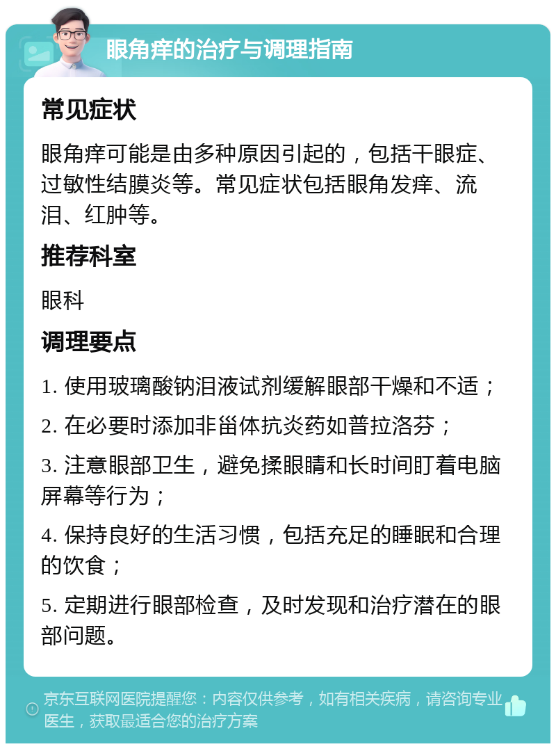 眼角痒的治疗与调理指南 常见症状 眼角痒可能是由多种原因引起的，包括干眼症、过敏性结膜炎等。常见症状包括眼角发痒、流泪、红肿等。 推荐科室 眼科 调理要点 1. 使用玻璃酸钠泪液试剂缓解眼部干燥和不适； 2. 在必要时添加非甾体抗炎药如普拉洛芬； 3. 注意眼部卫生，避免揉眼睛和长时间盯着电脑屏幕等行为； 4. 保持良好的生活习惯，包括充足的睡眠和合理的饮食； 5. 定期进行眼部检查，及时发现和治疗潜在的眼部问题。