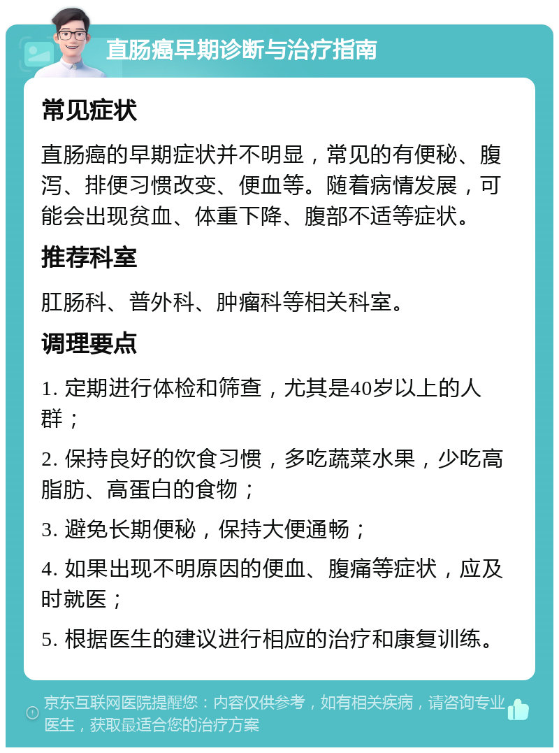 直肠癌早期诊断与治疗指南 常见症状 直肠癌的早期症状并不明显，常见的有便秘、腹泻、排便习惯改变、便血等。随着病情发展，可能会出现贫血、体重下降、腹部不适等症状。 推荐科室 肛肠科、普外科、肿瘤科等相关科室。 调理要点 1. 定期进行体检和筛查，尤其是40岁以上的人群； 2. 保持良好的饮食习惯，多吃蔬菜水果，少吃高脂肪、高蛋白的食物； 3. 避免长期便秘，保持大便通畅； 4. 如果出现不明原因的便血、腹痛等症状，应及时就医； 5. 根据医生的建议进行相应的治疗和康复训练。