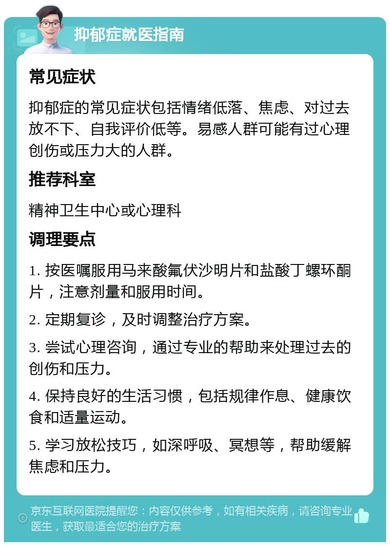 抑郁症就医指南 常见症状 抑郁症的常见症状包括情绪低落、焦虑、对过去放不下、自我评价低等。易感人群可能有过心理创伤或压力大的人群。 推荐科室 精神卫生中心或心理科 调理要点 1. 按医嘱服用马来酸氟伏沙明片和盐酸丁螺环酮片，注意剂量和服用时间。 2. 定期复诊，及时调整治疗方案。 3. 尝试心理咨询，通过专业的帮助来处理过去的创伤和压力。 4. 保持良好的生活习惯，包括规律作息、健康饮食和适量运动。 5. 学习放松技巧，如深呼吸、冥想等，帮助缓解焦虑和压力。