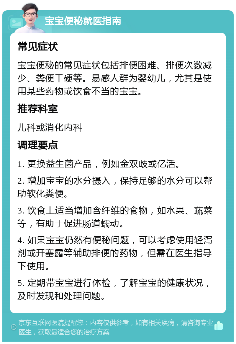 宝宝便秘就医指南 常见症状 宝宝便秘的常见症状包括排便困难、排便次数减少、粪便干硬等。易感人群为婴幼儿，尤其是使用某些药物或饮食不当的宝宝。 推荐科室 儿科或消化内科 调理要点 1. 更换益生菌产品，例如金双歧或亿活。 2. 增加宝宝的水分摄入，保持足够的水分可以帮助软化粪便。 3. 饮食上适当增加含纤维的食物，如水果、蔬菜等，有助于促进肠道蠕动。 4. 如果宝宝仍然有便秘问题，可以考虑使用轻泻剂或开塞露等辅助排便的药物，但需在医生指导下使用。 5. 定期带宝宝进行体检，了解宝宝的健康状况，及时发现和处理问题。