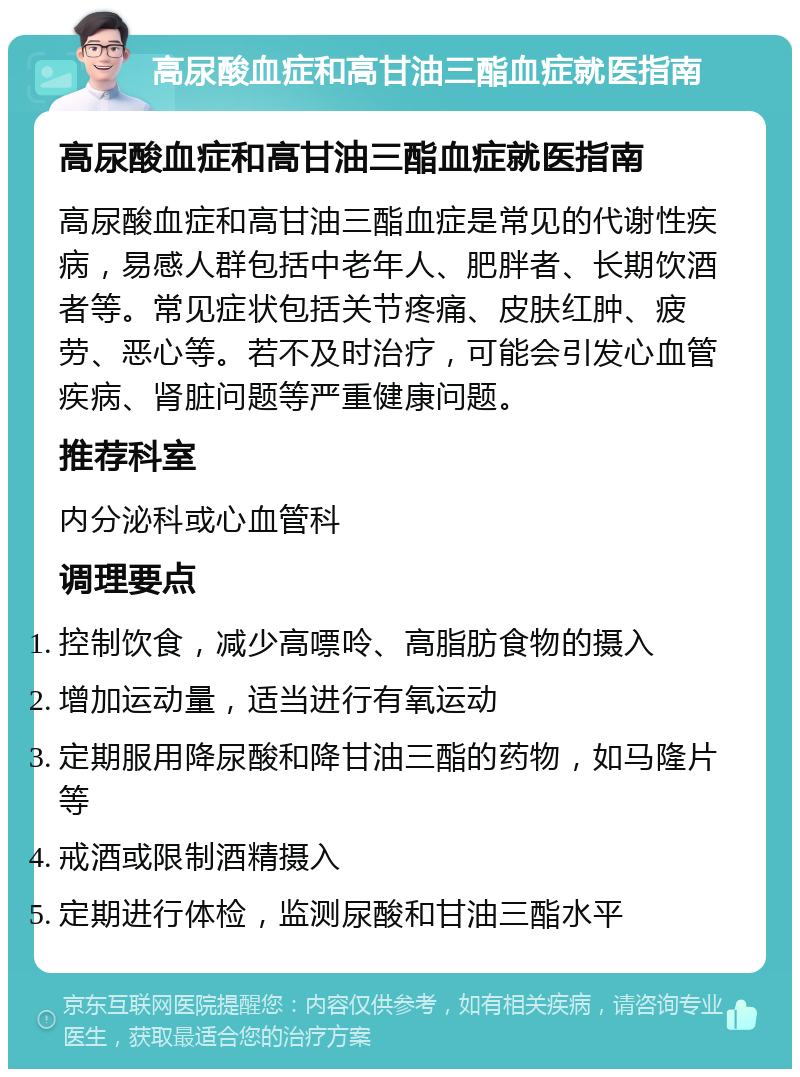 高尿酸血症和高甘油三酯血症就医指南 高尿酸血症和高甘油三酯血症就医指南 高尿酸血症和高甘油三酯血症是常见的代谢性疾病，易感人群包括中老年人、肥胖者、长期饮酒者等。常见症状包括关节疼痛、皮肤红肿、疲劳、恶心等。若不及时治疗，可能会引发心血管疾病、肾脏问题等严重健康问题。 推荐科室 内分泌科或心血管科 调理要点 控制饮食，减少高嘌呤、高脂肪食物的摄入 增加运动量，适当进行有氧运动 定期服用降尿酸和降甘油三酯的药物，如马隆片等 戒酒或限制酒精摄入 定期进行体检，监测尿酸和甘油三酯水平