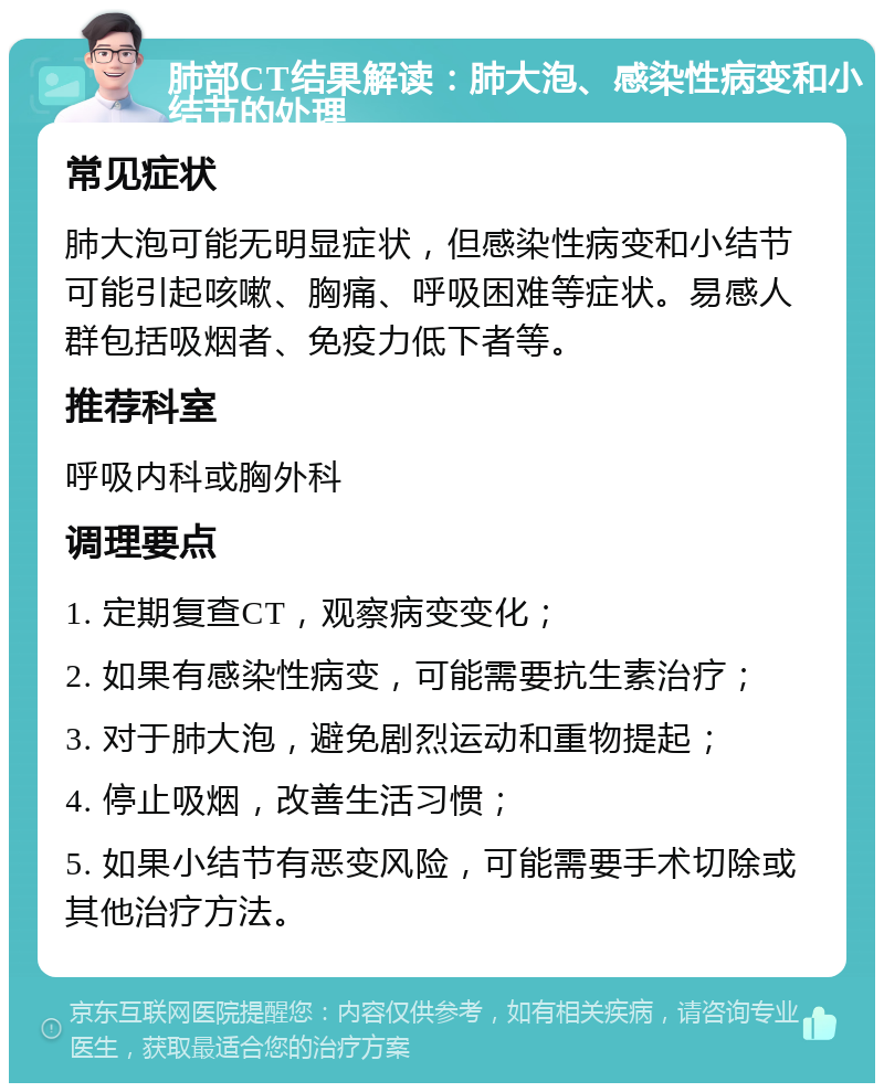 肺部CT结果解读：肺大泡、感染性病变和小结节的处理 常见症状 肺大泡可能无明显症状，但感染性病变和小结节可能引起咳嗽、胸痛、呼吸困难等症状。易感人群包括吸烟者、免疫力低下者等。 推荐科室 呼吸内科或胸外科 调理要点 1. 定期复查CT，观察病变变化； 2. 如果有感染性病变，可能需要抗生素治疗； 3. 对于肺大泡，避免剧烈运动和重物提起； 4. 停止吸烟，改善生活习惯； 5. 如果小结节有恶变风险，可能需要手术切除或其他治疗方法。