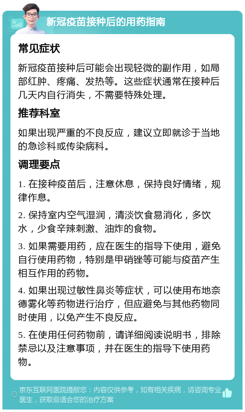 新冠疫苗接种后的用药指南 常见症状 新冠疫苗接种后可能会出现轻微的副作用，如局部红肿、疼痛、发热等。这些症状通常在接种后几天内自行消失，不需要特殊处理。 推荐科室 如果出现严重的不良反应，建议立即就诊于当地的急诊科或传染病科。 调理要点 1. 在接种疫苗后，注意休息，保持良好情绪，规律作息。 2. 保持室内空气湿润，清淡饮食易消化，多饮水，少食辛辣刺激、油炸的食物。 3. 如果需要用药，应在医生的指导下使用，避免自行使用药物，特别是甲硝锉等可能与疫苗产生相互作用的药物。 4. 如果出现过敏性鼻炎等症状，可以使用布地奈德雾化等药物进行治疗，但应避免与其他药物同时使用，以免产生不良反应。 5. 在使用任何药物前，请详细阅读说明书，排除禁忌以及注意事项，并在医生的指导下使用药物。