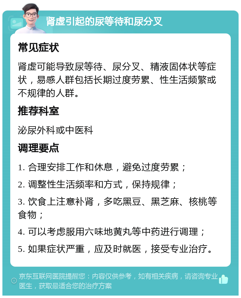 肾虚引起的尿等待和尿分叉 常见症状 肾虚可能导致尿等待、尿分叉、精液固体状等症状，易感人群包括长期过度劳累、性生活频繁或不规律的人群。 推荐科室 泌尿外科或中医科 调理要点 1. 合理安排工作和休息，避免过度劳累； 2. 调整性生活频率和方式，保持规律； 3. 饮食上注意补肾，多吃黑豆、黑芝麻、核桃等食物； 4. 可以考虑服用六味地黄丸等中药进行调理； 5. 如果症状严重，应及时就医，接受专业治疗。