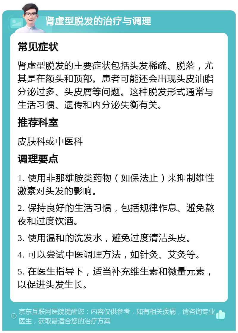 肾虚型脱发的治疗与调理 常见症状 肾虚型脱发的主要症状包括头发稀疏、脱落，尤其是在额头和顶部。患者可能还会出现头皮油脂分泌过多、头皮屑等问题。这种脱发形式通常与生活习惯、遗传和内分泌失衡有关。 推荐科室 皮肤科或中医科 调理要点 1. 使用非那雄胺类药物（如保法止）来抑制雄性激素对头发的影响。 2. 保持良好的生活习惯，包括规律作息、避免熬夜和过度饮酒。 3. 使用温和的洗发水，避免过度清洁头皮。 4. 可以尝试中医调理方法，如针灸、艾灸等。 5. 在医生指导下，适当补充维生素和微量元素，以促进头发生长。