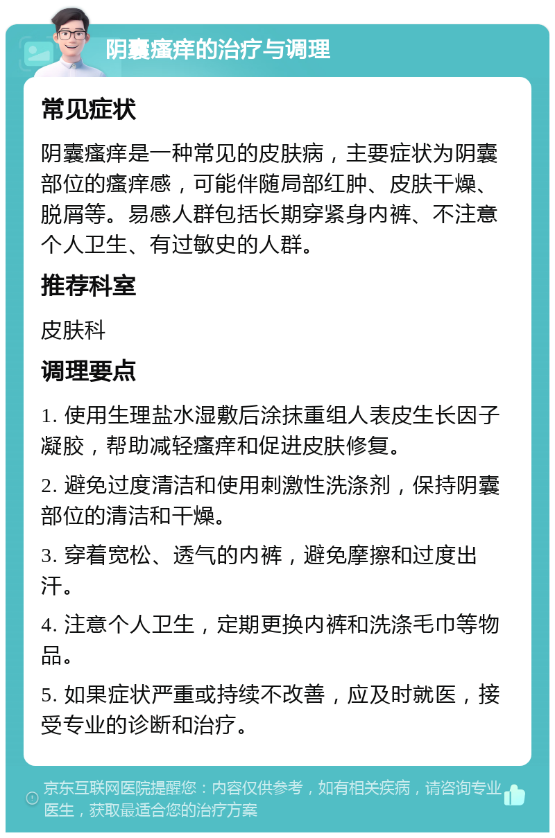 阴囊瘙痒的治疗与调理 常见症状 阴囊瘙痒是一种常见的皮肤病，主要症状为阴囊部位的瘙痒感，可能伴随局部红肿、皮肤干燥、脱屑等。易感人群包括长期穿紧身内裤、不注意个人卫生、有过敏史的人群。 推荐科室 皮肤科 调理要点 1. 使用生理盐水湿敷后涂抹重组人表皮生长因子凝胶，帮助减轻瘙痒和促进皮肤修复。 2. 避免过度清洁和使用刺激性洗涤剂，保持阴囊部位的清洁和干燥。 3. 穿着宽松、透气的内裤，避免摩擦和过度出汗。 4. 注意个人卫生，定期更换内裤和洗涤毛巾等物品。 5. 如果症状严重或持续不改善，应及时就医，接受专业的诊断和治疗。