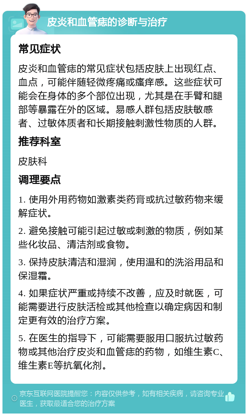 皮炎和血管痣的诊断与治疗 常见症状 皮炎和血管痣的常见症状包括皮肤上出现红点、血点，可能伴随轻微疼痛或瘙痒感。这些症状可能会在身体的多个部位出现，尤其是在手臂和腿部等暴露在外的区域。易感人群包括皮肤敏感者、过敏体质者和长期接触刺激性物质的人群。 推荐科室 皮肤科 调理要点 1. 使用外用药物如激素类药膏或抗过敏药物来缓解症状。 2. 避免接触可能引起过敏或刺激的物质，例如某些化妆品、清洁剂或食物。 3. 保持皮肤清洁和湿润，使用温和的洗浴用品和保湿霜。 4. 如果症状严重或持续不改善，应及时就医，可能需要进行皮肤活检或其他检查以确定病因和制定更有效的治疗方案。 5. 在医生的指导下，可能需要服用口服抗过敏药物或其他治疗皮炎和血管痣的药物，如维生素C、维生素E等抗氧化剂。