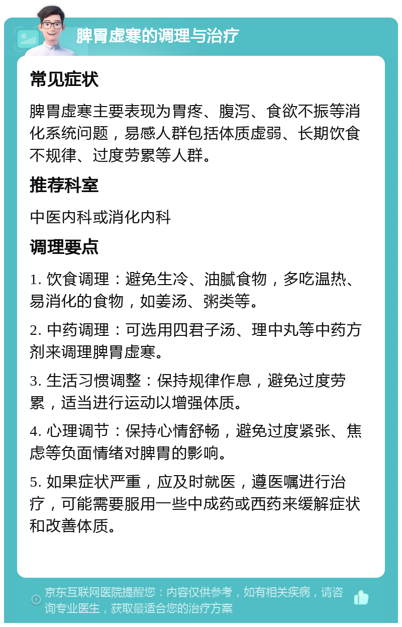 脾胃虚寒的调理与治疗 常见症状 脾胃虚寒主要表现为胃疼、腹泻、食欲不振等消化系统问题，易感人群包括体质虚弱、长期饮食不规律、过度劳累等人群。 推荐科室 中医内科或消化内科 调理要点 1. 饮食调理：避免生冷、油腻食物，多吃温热、易消化的食物，如姜汤、粥类等。 2. 中药调理：可选用四君子汤、理中丸等中药方剂来调理脾胃虚寒。 3. 生活习惯调整：保持规律作息，避免过度劳累，适当进行运动以增强体质。 4. 心理调节：保持心情舒畅，避免过度紧张、焦虑等负面情绪对脾胃的影响。 5. 如果症状严重，应及时就医，遵医嘱进行治疗，可能需要服用一些中成药或西药来缓解症状和改善体质。