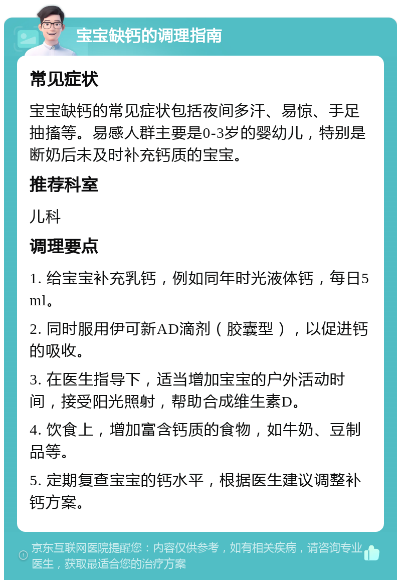 宝宝缺钙的调理指南 常见症状 宝宝缺钙的常见症状包括夜间多汗、易惊、手足抽搐等。易感人群主要是0-3岁的婴幼儿，特别是断奶后未及时补充钙质的宝宝。 推荐科室 儿科 调理要点 1. 给宝宝补充乳钙，例如同年时光液体钙，每日5ml。 2. 同时服用伊可新AD滴剂（胶囊型），以促进钙的吸收。 3. 在医生指导下，适当增加宝宝的户外活动时间，接受阳光照射，帮助合成维生素D。 4. 饮食上，增加富含钙质的食物，如牛奶、豆制品等。 5. 定期复查宝宝的钙水平，根据医生建议调整补钙方案。