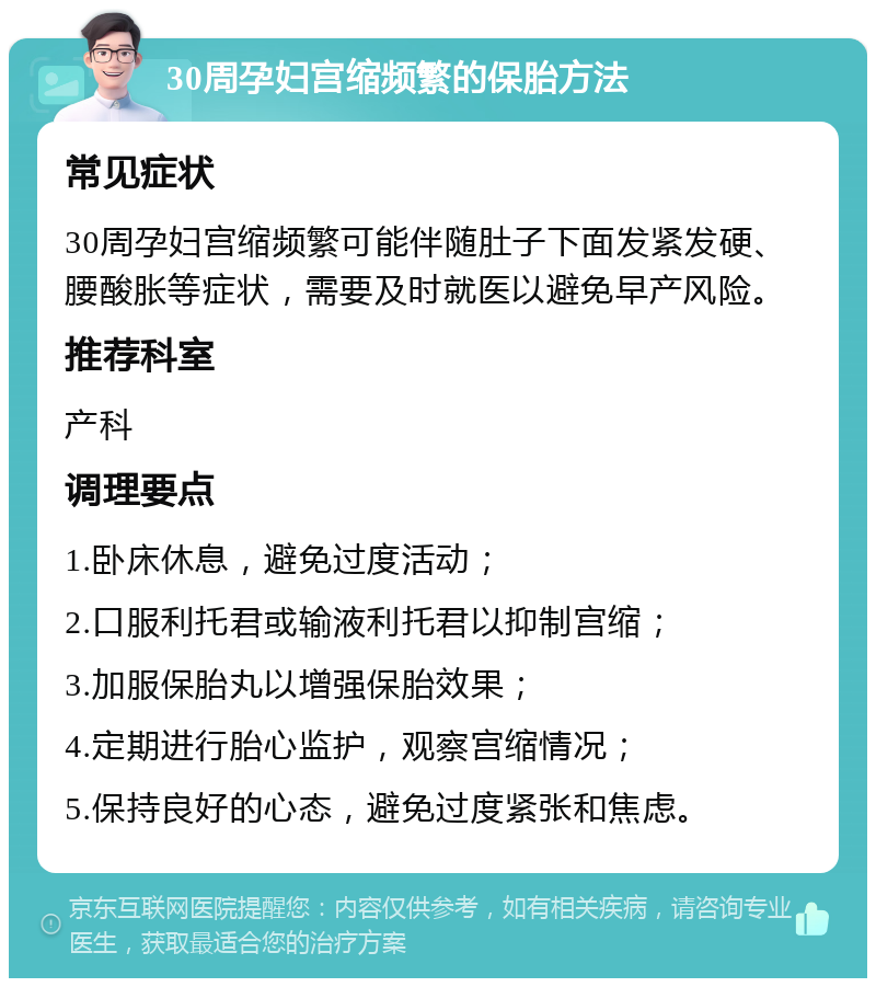 30周孕妇宫缩频繁的保胎方法 常见症状 30周孕妇宫缩频繁可能伴随肚子下面发紧发硬、腰酸胀等症状，需要及时就医以避免早产风险。 推荐科室 产科 调理要点 1.卧床休息，避免过度活动； 2.口服利托君或输液利托君以抑制宫缩； 3.加服保胎丸以增强保胎效果； 4.定期进行胎心监护，观察宫缩情况； 5.保持良好的心态，避免过度紧张和焦虑。