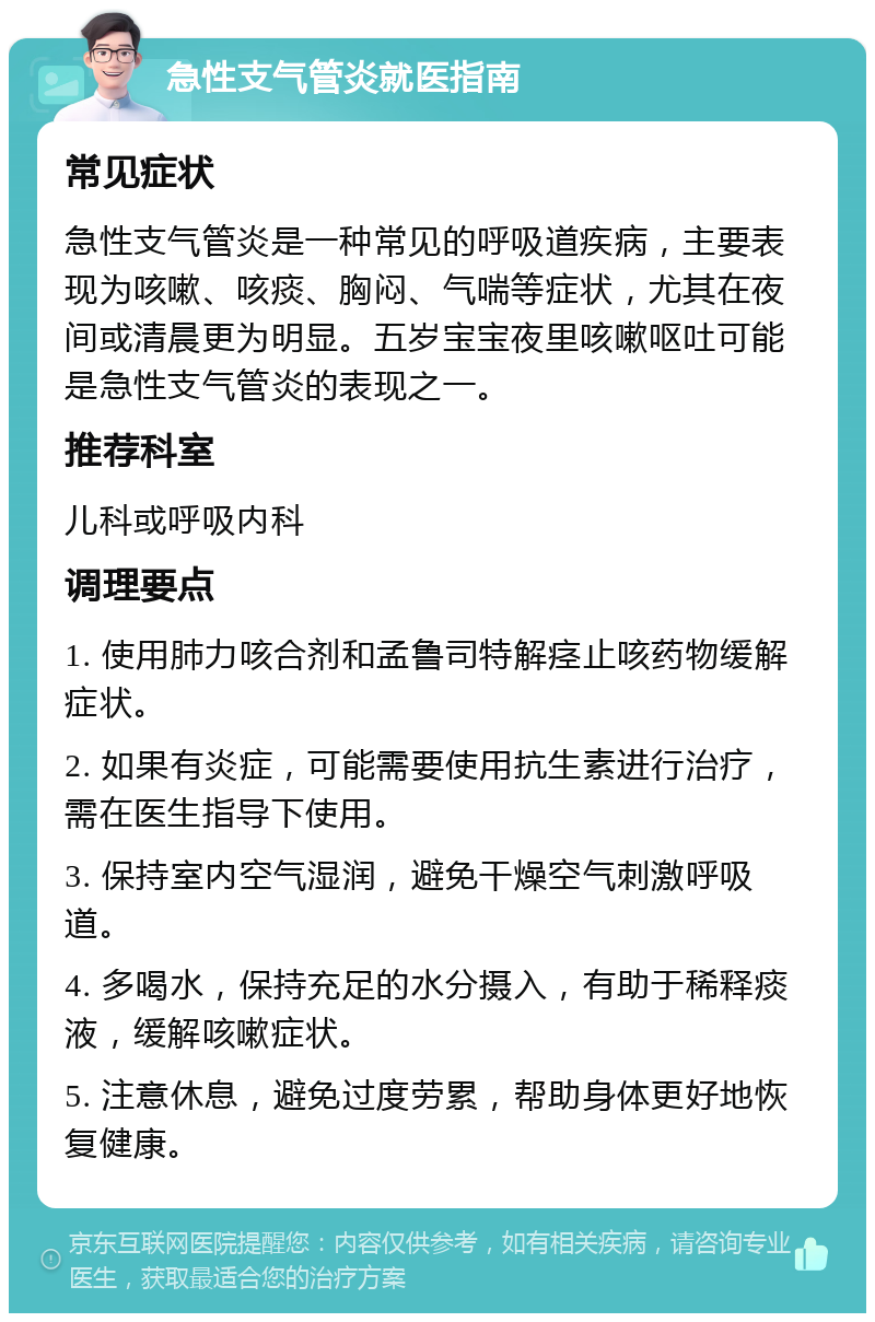 急性支气管炎就医指南 常见症状 急性支气管炎是一种常见的呼吸道疾病，主要表现为咳嗽、咳痰、胸闷、气喘等症状，尤其在夜间或清晨更为明显。五岁宝宝夜里咳嗽呕吐可能是急性支气管炎的表现之一。 推荐科室 儿科或呼吸内科 调理要点 1. 使用肺力咳合剂和孟鲁司特解痉止咳药物缓解症状。 2. 如果有炎症，可能需要使用抗生素进行治疗，需在医生指导下使用。 3. 保持室内空气湿润，避免干燥空气刺激呼吸道。 4. 多喝水，保持充足的水分摄入，有助于稀释痰液，缓解咳嗽症状。 5. 注意休息，避免过度劳累，帮助身体更好地恢复健康。