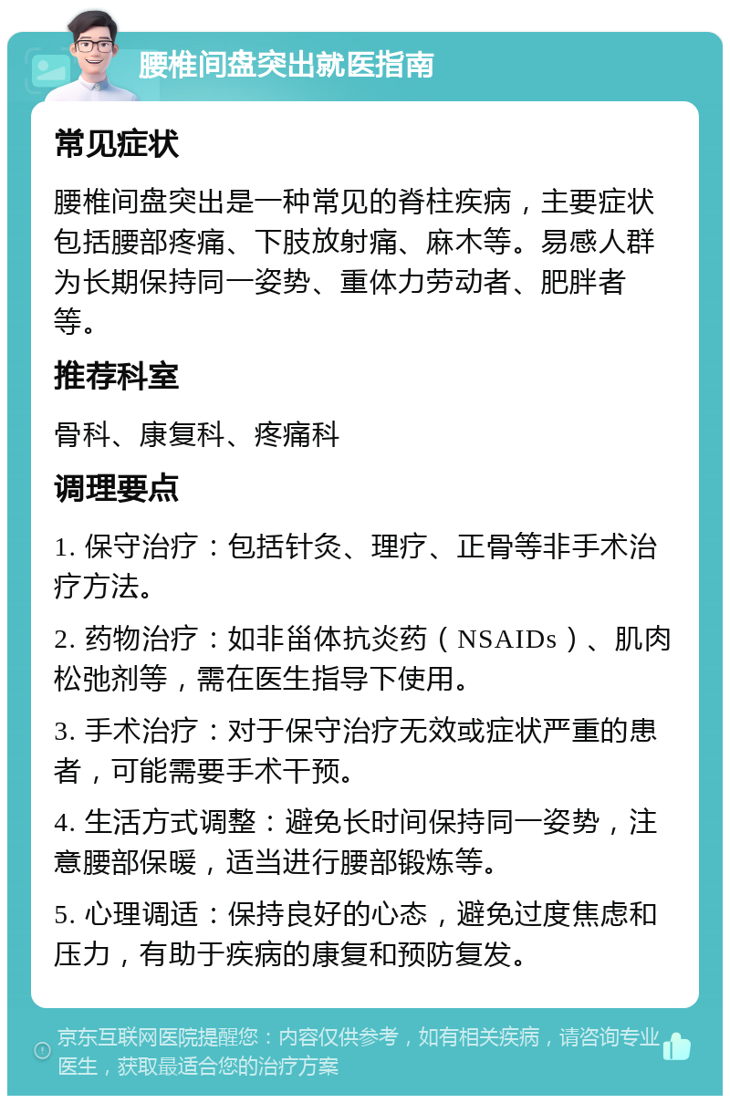 腰椎间盘突出就医指南 常见症状 腰椎间盘突出是一种常见的脊柱疾病，主要症状包括腰部疼痛、下肢放射痛、麻木等。易感人群为长期保持同一姿势、重体力劳动者、肥胖者等。 推荐科室 骨科、康复科、疼痛科 调理要点 1. 保守治疗：包括针灸、理疗、正骨等非手术治疗方法。 2. 药物治疗：如非甾体抗炎药（NSAIDs）、肌肉松弛剂等，需在医生指导下使用。 3. 手术治疗：对于保守治疗无效或症状严重的患者，可能需要手术干预。 4. 生活方式调整：避免长时间保持同一姿势，注意腰部保暖，适当进行腰部锻炼等。 5. 心理调适：保持良好的心态，避免过度焦虑和压力，有助于疾病的康复和预防复发。