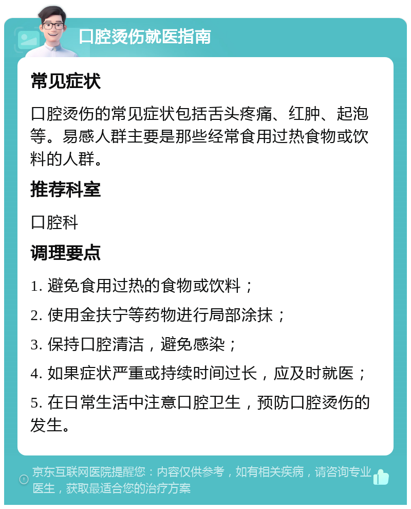 口腔烫伤就医指南 常见症状 口腔烫伤的常见症状包括舌头疼痛、红肿、起泡等。易感人群主要是那些经常食用过热食物或饮料的人群。 推荐科室 口腔科 调理要点 1. 避免食用过热的食物或饮料； 2. 使用金扶宁等药物进行局部涂抹； 3. 保持口腔清洁，避免感染； 4. 如果症状严重或持续时间过长，应及时就医； 5. 在日常生活中注意口腔卫生，预防口腔烫伤的发生。