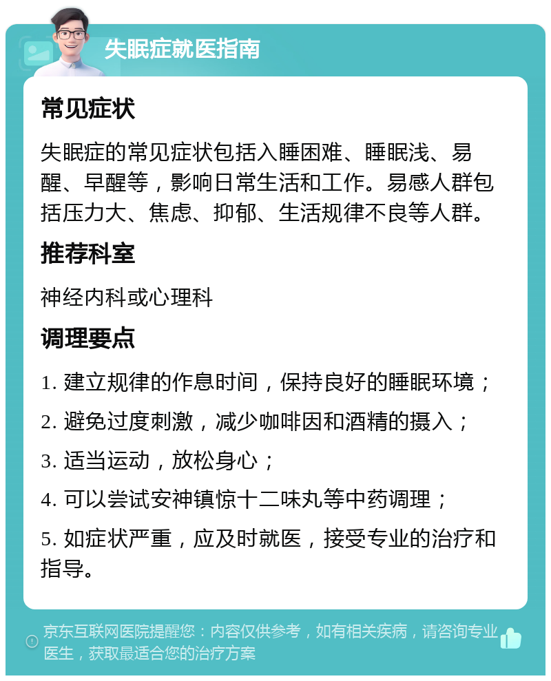 失眠症就医指南 常见症状 失眠症的常见症状包括入睡困难、睡眠浅、易醒、早醒等，影响日常生活和工作。易感人群包括压力大、焦虑、抑郁、生活规律不良等人群。 推荐科室 神经内科或心理科 调理要点 1. 建立规律的作息时间，保持良好的睡眠环境； 2. 避免过度刺激，减少咖啡因和酒精的摄入； 3. 适当运动，放松身心； 4. 可以尝试安神镇惊十二味丸等中药调理； 5. 如症状严重，应及时就医，接受专业的治疗和指导。