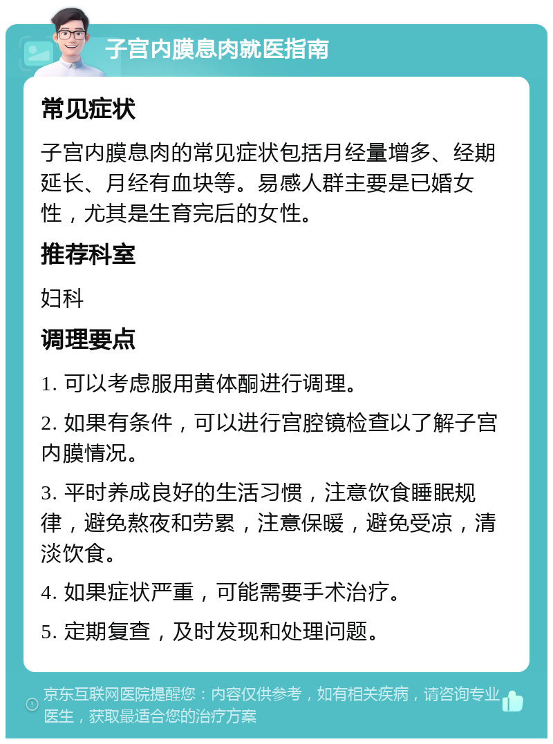 子宫内膜息肉就医指南 常见症状 子宫内膜息肉的常见症状包括月经量增多、经期延长、月经有血块等。易感人群主要是已婚女性，尤其是生育完后的女性。 推荐科室 妇科 调理要点 1. 可以考虑服用黄体酮进行调理。 2. 如果有条件，可以进行宫腔镜检查以了解子宫内膜情况。 3. 平时养成良好的生活习惯，注意饮食睡眠规律，避免熬夜和劳累，注意保暖，避免受凉，清淡饮食。 4. 如果症状严重，可能需要手术治疗。 5. 定期复查，及时发现和处理问题。