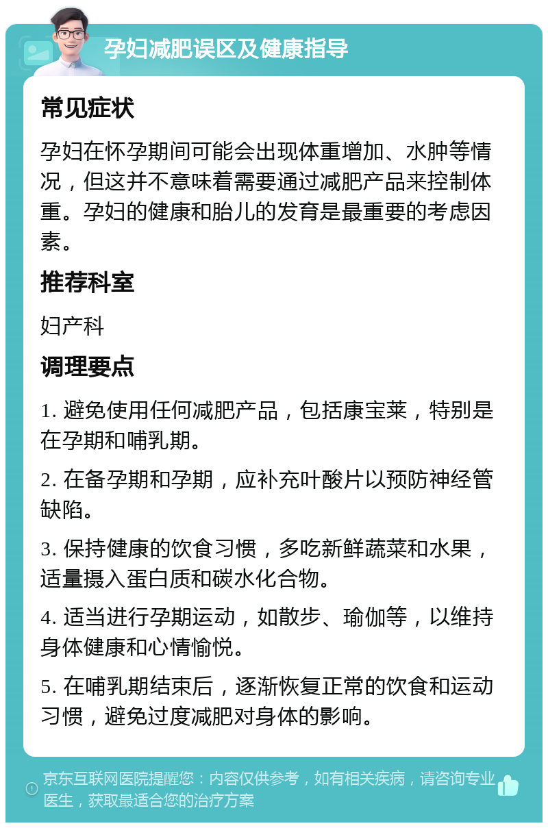 孕妇减肥误区及健康指导 常见症状 孕妇在怀孕期间可能会出现体重增加、水肿等情况，但这并不意味着需要通过减肥产品来控制体重。孕妇的健康和胎儿的发育是最重要的考虑因素。 推荐科室 妇产科 调理要点 1. 避免使用任何减肥产品，包括康宝莱，特别是在孕期和哺乳期。 2. 在备孕期和孕期，应补充叶酸片以预防神经管缺陷。 3. 保持健康的饮食习惯，多吃新鲜蔬菜和水果，适量摄入蛋白质和碳水化合物。 4. 适当进行孕期运动，如散步、瑜伽等，以维持身体健康和心情愉悦。 5. 在哺乳期结束后，逐渐恢复正常的饮食和运动习惯，避免过度减肥对身体的影响。