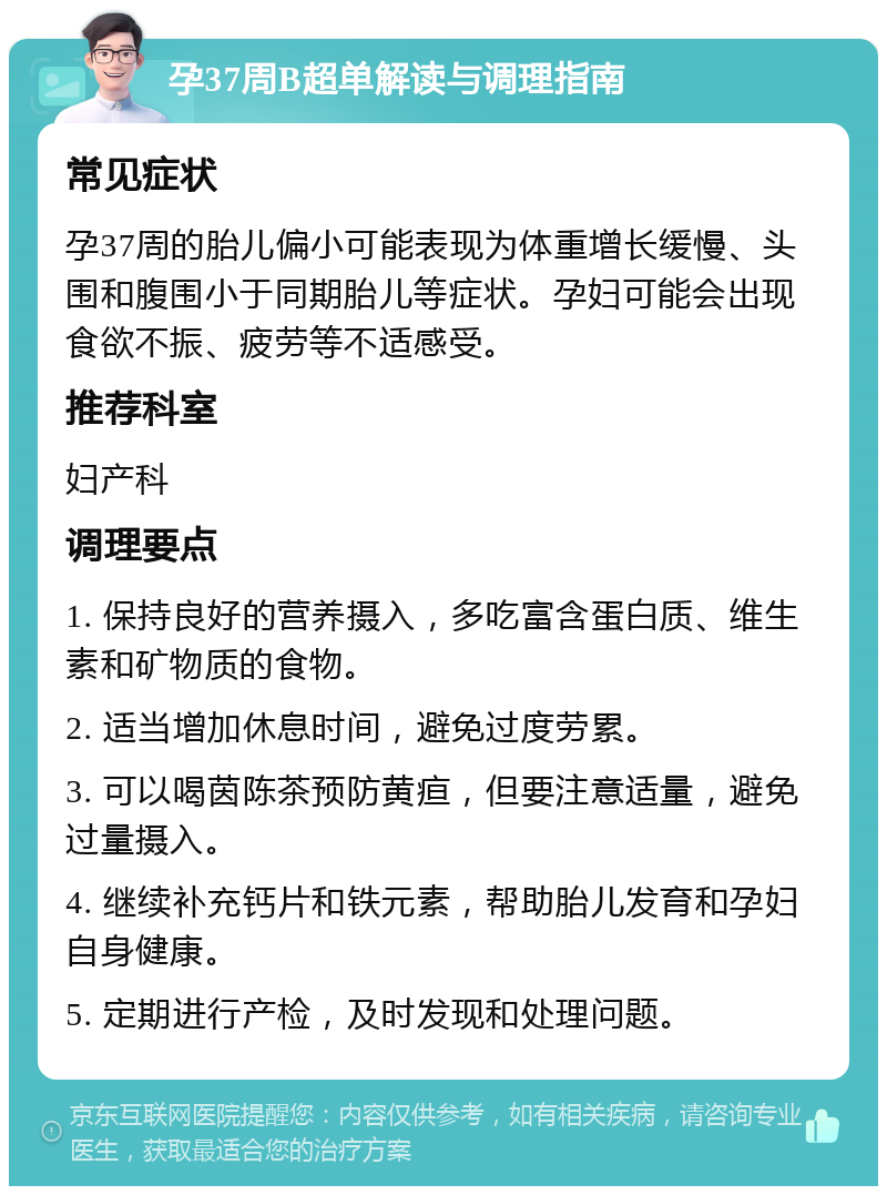 孕37周B超单解读与调理指南 常见症状 孕37周的胎儿偏小可能表现为体重增长缓慢、头围和腹围小于同期胎儿等症状。孕妇可能会出现食欲不振、疲劳等不适感受。 推荐科室 妇产科 调理要点 1. 保持良好的营养摄入，多吃富含蛋白质、维生素和矿物质的食物。 2. 适当增加休息时间，避免过度劳累。 3. 可以喝茵陈茶预防黄疸，但要注意适量，避免过量摄入。 4. 继续补充钙片和铁元素，帮助胎儿发育和孕妇自身健康。 5. 定期进行产检，及时发现和处理问题。