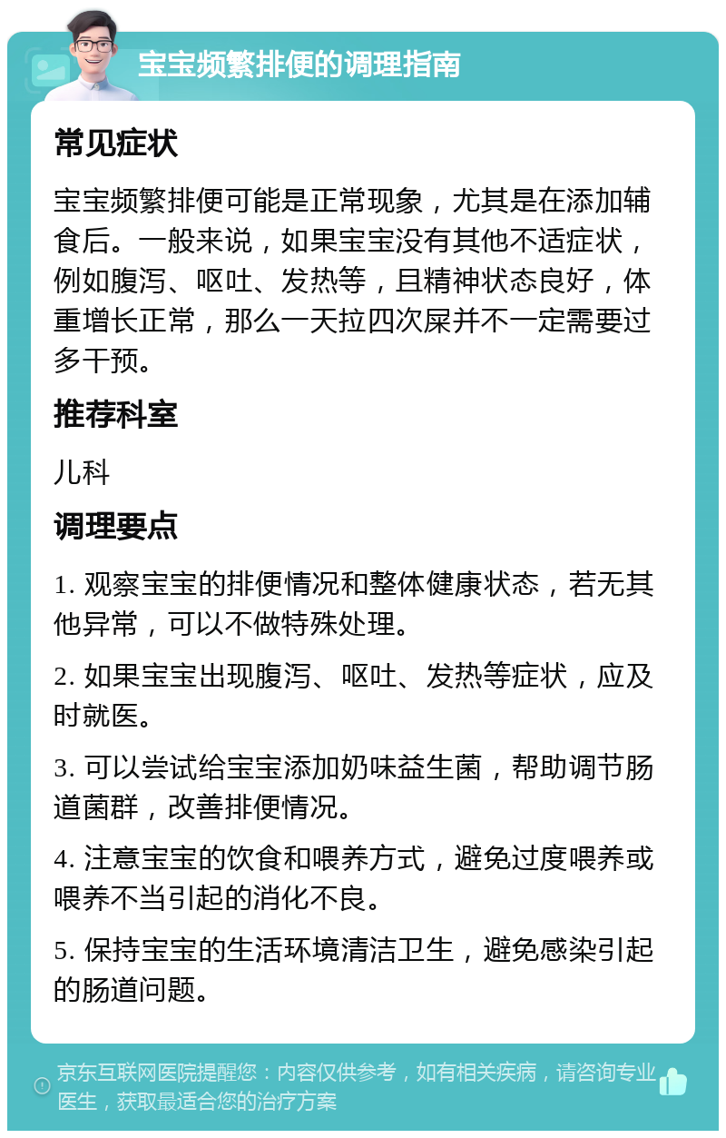 宝宝频繁排便的调理指南 常见症状 宝宝频繁排便可能是正常现象，尤其是在添加辅食后。一般来说，如果宝宝没有其他不适症状，例如腹泻、呕吐、发热等，且精神状态良好，体重增长正常，那么一天拉四次屎并不一定需要过多干预。 推荐科室 儿科 调理要点 1. 观察宝宝的排便情况和整体健康状态，若无其他异常，可以不做特殊处理。 2. 如果宝宝出现腹泻、呕吐、发热等症状，应及时就医。 3. 可以尝试给宝宝添加奶味益生菌，帮助调节肠道菌群，改善排便情况。 4. 注意宝宝的饮食和喂养方式，避免过度喂养或喂养不当引起的消化不良。 5. 保持宝宝的生活环境清洁卫生，避免感染引起的肠道问题。