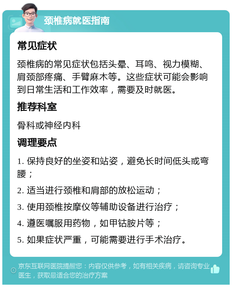 颈椎病就医指南 常见症状 颈椎病的常见症状包括头晕、耳鸣、视力模糊、肩颈部疼痛、手臂麻木等。这些症状可能会影响到日常生活和工作效率，需要及时就医。 推荐科室 骨科或神经内科 调理要点 1. 保持良好的坐姿和站姿，避免长时间低头或弯腰； 2. 适当进行颈椎和肩部的放松运动； 3. 使用颈椎按摩仪等辅助设备进行治疗； 4. 遵医嘱服用药物，如甲钴胺片等； 5. 如果症状严重，可能需要进行手术治疗。