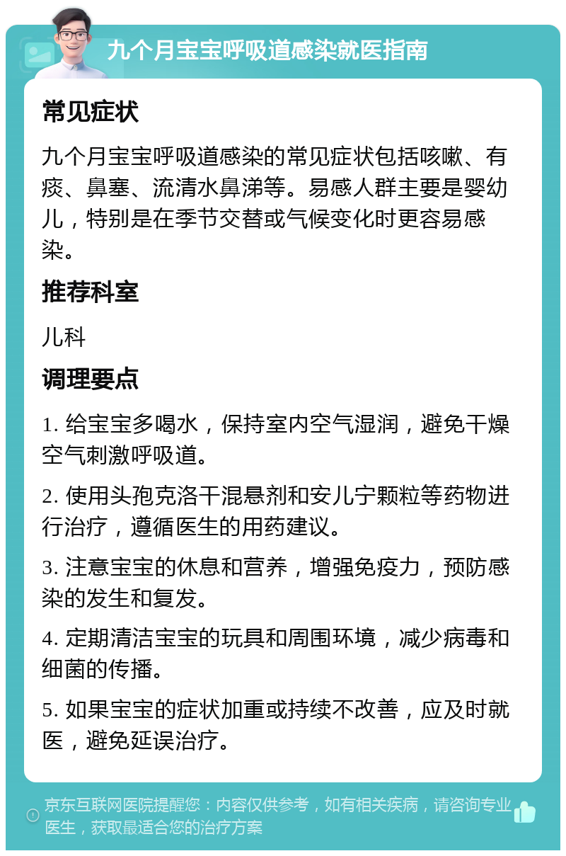 九个月宝宝呼吸道感染就医指南 常见症状 九个月宝宝呼吸道感染的常见症状包括咳嗽、有痰、鼻塞、流清水鼻涕等。易感人群主要是婴幼儿，特别是在季节交替或气候变化时更容易感染。 推荐科室 儿科 调理要点 1. 给宝宝多喝水，保持室内空气湿润，避免干燥空气刺激呼吸道。 2. 使用头孢克洛干混悬剂和安儿宁颗粒等药物进行治疗，遵循医生的用药建议。 3. 注意宝宝的休息和营养，增强免疫力，预防感染的发生和复发。 4. 定期清洁宝宝的玩具和周围环境，减少病毒和细菌的传播。 5. 如果宝宝的症状加重或持续不改善，应及时就医，避免延误治疗。