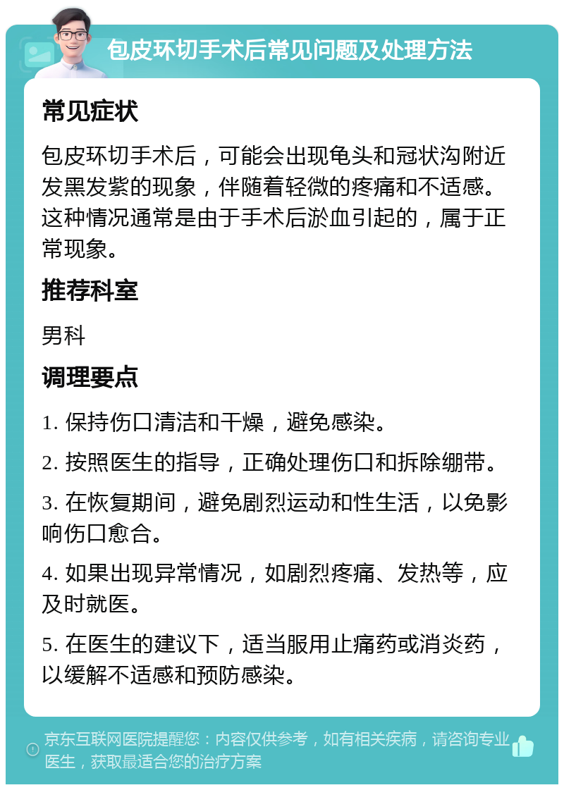 包皮环切手术后常见问题及处理方法 常见症状 包皮环切手术后，可能会出现龟头和冠状沟附近发黑发紫的现象，伴随着轻微的疼痛和不适感。这种情况通常是由于手术后淤血引起的，属于正常现象。 推荐科室 男科 调理要点 1. 保持伤口清洁和干燥，避免感染。 2. 按照医生的指导，正确处理伤口和拆除绷带。 3. 在恢复期间，避免剧烈运动和性生活，以免影响伤口愈合。 4. 如果出现异常情况，如剧烈疼痛、发热等，应及时就医。 5. 在医生的建议下，适当服用止痛药或消炎药，以缓解不适感和预防感染。