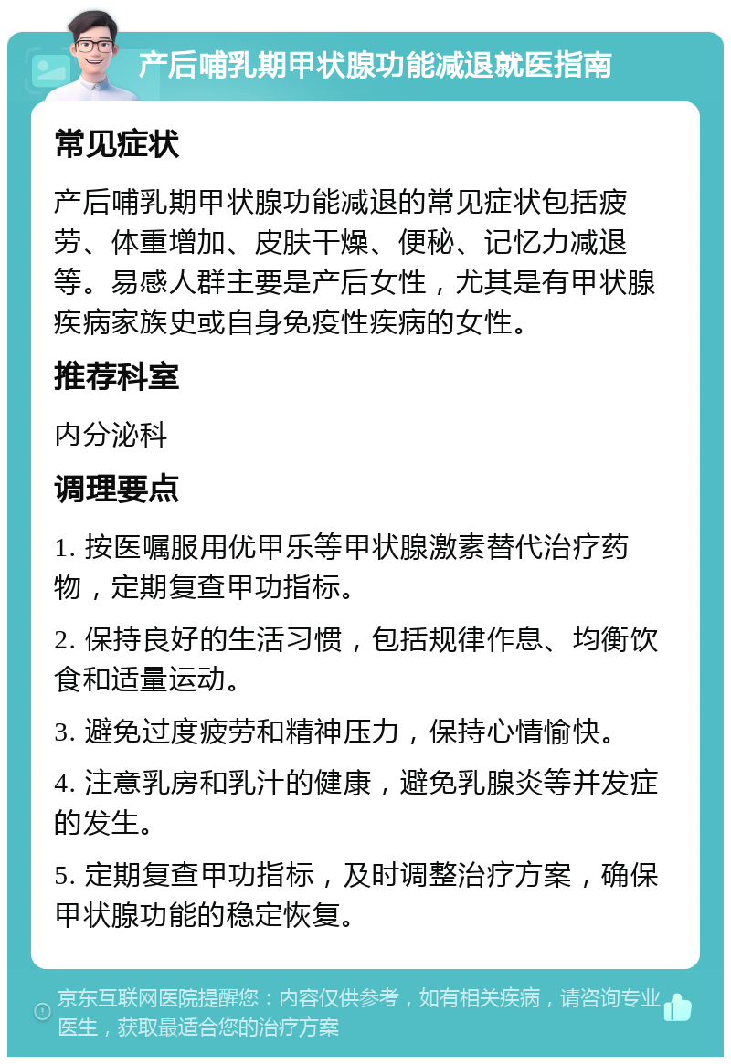 产后哺乳期甲状腺功能减退就医指南 常见症状 产后哺乳期甲状腺功能减退的常见症状包括疲劳、体重增加、皮肤干燥、便秘、记忆力减退等。易感人群主要是产后女性，尤其是有甲状腺疾病家族史或自身免疫性疾病的女性。 推荐科室 内分泌科 调理要点 1. 按医嘱服用优甲乐等甲状腺激素替代治疗药物，定期复查甲功指标。 2. 保持良好的生活习惯，包括规律作息、均衡饮食和适量运动。 3. 避免过度疲劳和精神压力，保持心情愉快。 4. 注意乳房和乳汁的健康，避免乳腺炎等并发症的发生。 5. 定期复查甲功指标，及时调整治疗方案，确保甲状腺功能的稳定恢复。