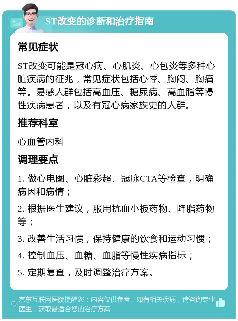 ST改变的诊断和治疗指南 常见症状 ST改变可能是冠心病、心肌炎、心包炎等多种心脏疾病的征兆，常见症状包括心悸、胸闷、胸痛等。易感人群包括高血压、糖尿病、高血脂等慢性疾病患者，以及有冠心病家族史的人群。 推荐科室 心血管内科 调理要点 1. 做心电图、心脏彩超、冠脉CTA等检查，明确病因和病情； 2. 根据医生建议，服用抗血小板药物、降脂药物等； 3. 改善生活习惯，保持健康的饮食和运动习惯； 4. 控制血压、血糖、血脂等慢性疾病指标； 5. 定期复查，及时调整治疗方案。