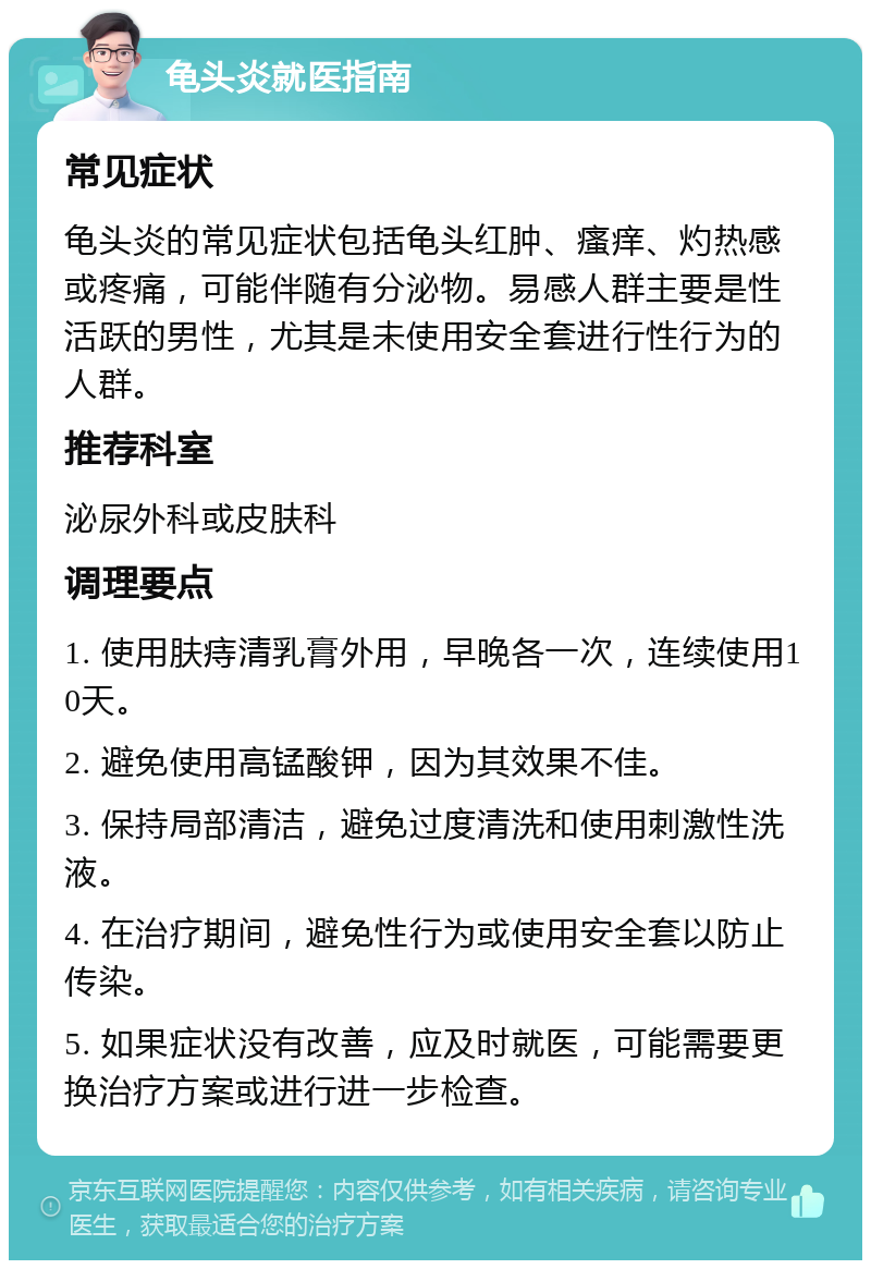 龟头炎就医指南 常见症状 龟头炎的常见症状包括龟头红肿、瘙痒、灼热感或疼痛，可能伴随有分泌物。易感人群主要是性活跃的男性，尤其是未使用安全套进行性行为的人群。 推荐科室 泌尿外科或皮肤科 调理要点 1. 使用肤痔清乳膏外用，早晚各一次，连续使用10天。 2. 避免使用高锰酸钾，因为其效果不佳。 3. 保持局部清洁，避免过度清洗和使用刺激性洗液。 4. 在治疗期间，避免性行为或使用安全套以防止传染。 5. 如果症状没有改善，应及时就医，可能需要更换治疗方案或进行进一步检查。