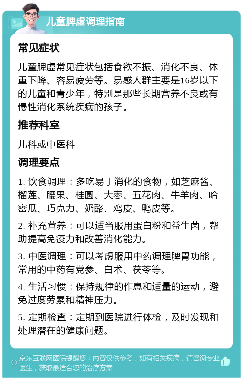 儿童脾虚调理指南 常见症状 儿童脾虚常见症状包括食欲不振、消化不良、体重下降、容易疲劳等。易感人群主要是16岁以下的儿童和青少年，特别是那些长期营养不良或有慢性消化系统疾病的孩子。 推荐科室 儿科或中医科 调理要点 1. 饮食调理：多吃易于消化的食物，如芝麻酱、榴莲、腰果、桂圆、大枣、五花肉、牛羊肉、哈密瓜、巧克力、奶酪、鸡皮、鸭皮等。 2. 补充营养：可以适当服用蛋白粉和益生菌，帮助提高免疫力和改善消化能力。 3. 中医调理：可以考虑服用中药调理脾胃功能，常用的中药有党参、白术、茯苓等。 4. 生活习惯：保持规律的作息和适量的运动，避免过度劳累和精神压力。 5. 定期检查：定期到医院进行体检，及时发现和处理潜在的健康问题。