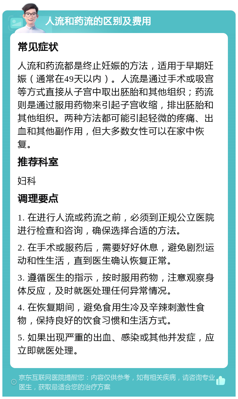 人流和药流的区别及费用 常见症状 人流和药流都是终止妊娠的方法，适用于早期妊娠（通常在49天以内）。人流是通过手术或吸宫等方式直接从子宫中取出胚胎和其他组织；药流则是通过服用药物来引起子宫收缩，排出胚胎和其他组织。两种方法都可能引起轻微的疼痛、出血和其他副作用，但大多数女性可以在家中恢复。 推荐科室 妇科 调理要点 1. 在进行人流或药流之前，必须到正规公立医院进行检查和咨询，确保选择合适的方法。 2. 在手术或服药后，需要好好休息，避免剧烈运动和性生活，直到医生确认恢复正常。 3. 遵循医生的指示，按时服用药物，注意观察身体反应，及时就医处理任何异常情况。 4. 在恢复期间，避免食用生冷及辛辣刺激性食物，保持良好的饮食习惯和生活方式。 5. 如果出现严重的出血、感染或其他并发症，应立即就医处理。