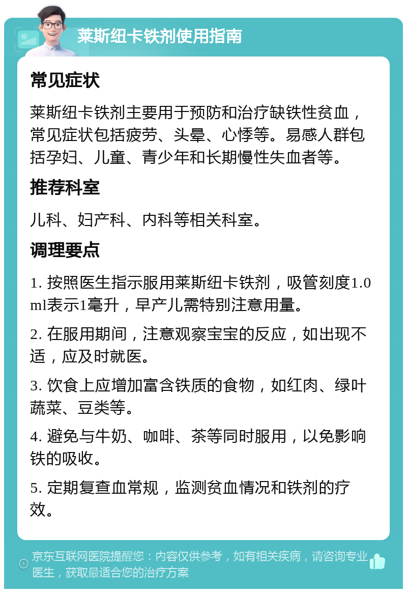 莱斯纽卡铁剂使用指南 常见症状 莱斯纽卡铁剂主要用于预防和治疗缺铁性贫血，常见症状包括疲劳、头晕、心悸等。易感人群包括孕妇、儿童、青少年和长期慢性失血者等。 推荐科室 儿科、妇产科、内科等相关科室。 调理要点 1. 按照医生指示服用莱斯纽卡铁剂，吸管刻度1.0ml表示1毫升，早产儿需特别注意用量。 2. 在服用期间，注意观察宝宝的反应，如出现不适，应及时就医。 3. 饮食上应增加富含铁质的食物，如红肉、绿叶蔬菜、豆类等。 4. 避免与牛奶、咖啡、茶等同时服用，以免影响铁的吸收。 5. 定期复查血常规，监测贫血情况和铁剂的疗效。