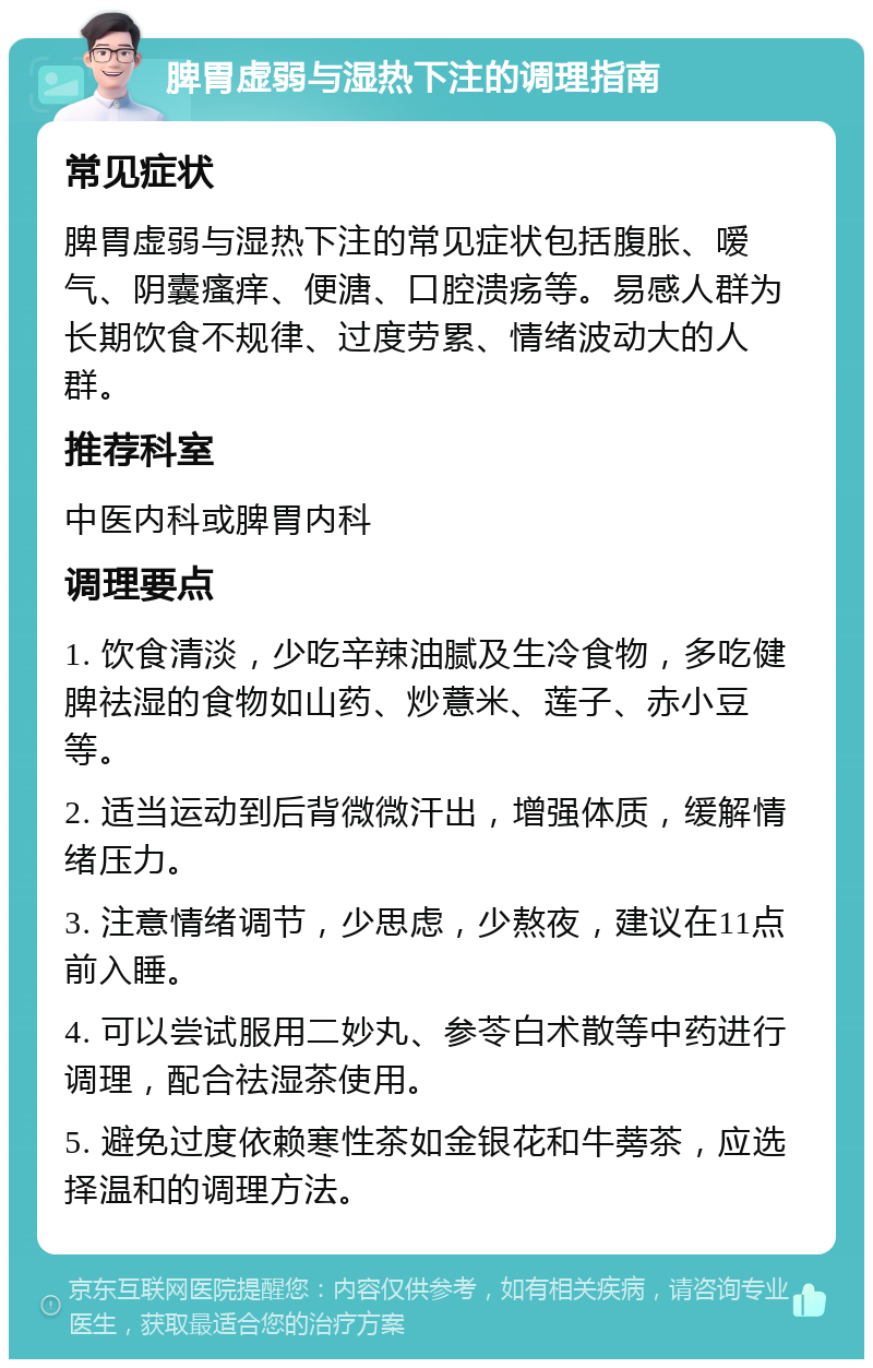 脾胃虚弱与湿热下注的调理指南 常见症状 脾胃虚弱与湿热下注的常见症状包括腹胀、嗳气、阴囊瘙痒、便溏、口腔溃疡等。易感人群为长期饮食不规律、过度劳累、情绪波动大的人群。 推荐科室 中医内科或脾胃内科 调理要点 1. 饮食清淡，少吃辛辣油腻及生冷食物，多吃健脾祛湿的食物如山药、炒薏米、莲子、赤小豆等。 2. 适当运动到后背微微汗出，增强体质，缓解情绪压力。 3. 注意情绪调节，少思虑，少熬夜，建议在11点前入睡。 4. 可以尝试服用二妙丸、参苓白术散等中药进行调理，配合祛湿茶使用。 5. 避免过度依赖寒性茶如金银花和牛蒡茶，应选择温和的调理方法。