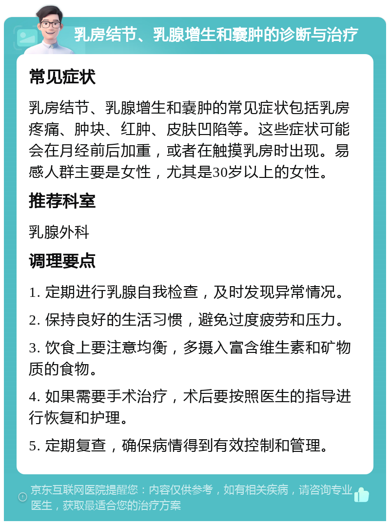 乳房结节、乳腺增生和嚢肿的诊断与治疗 常见症状 乳房结节、乳腺增生和嚢肿的常见症状包括乳房疼痛、肿块、红肿、皮肤凹陷等。这些症状可能会在月经前后加重，或者在触摸乳房时出现。易感人群主要是女性，尤其是30岁以上的女性。 推荐科室 乳腺外科 调理要点 1. 定期进行乳腺自我检查，及时发现异常情况。 2. 保持良好的生活习惯，避免过度疲劳和压力。 3. 饮食上要注意均衡，多摄入富含维生素和矿物质的食物。 4. 如果需要手术治疗，术后要按照医生的指导进行恢复和护理。 5. 定期复查，确保病情得到有效控制和管理。