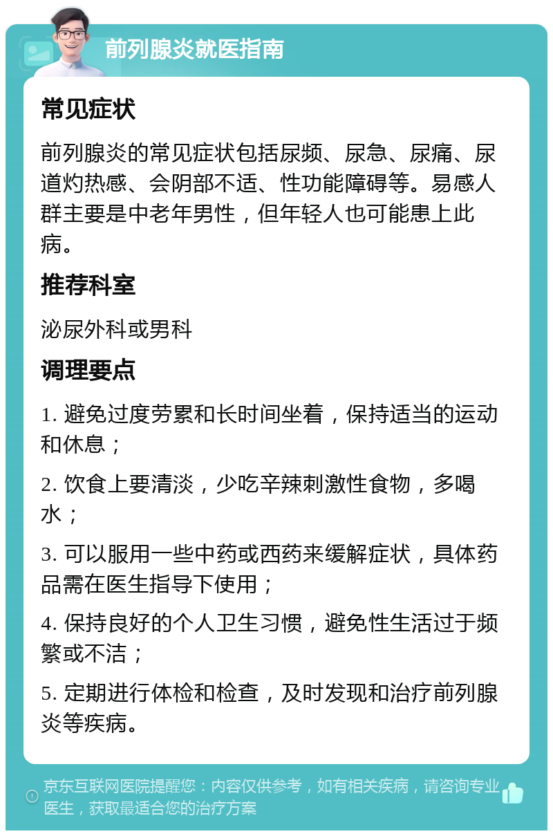 前列腺炎就医指南 常见症状 前列腺炎的常见症状包括尿频、尿急、尿痛、尿道灼热感、会阴部不适、性功能障碍等。易感人群主要是中老年男性，但年轻人也可能患上此病。 推荐科室 泌尿外科或男科 调理要点 1. 避免过度劳累和长时间坐着，保持适当的运动和休息； 2. 饮食上要清淡，少吃辛辣刺激性食物，多喝水； 3. 可以服用一些中药或西药来缓解症状，具体药品需在医生指导下使用； 4. 保持良好的个人卫生习惯，避免性生活过于频繁或不洁； 5. 定期进行体检和检查，及时发现和治疗前列腺炎等疾病。