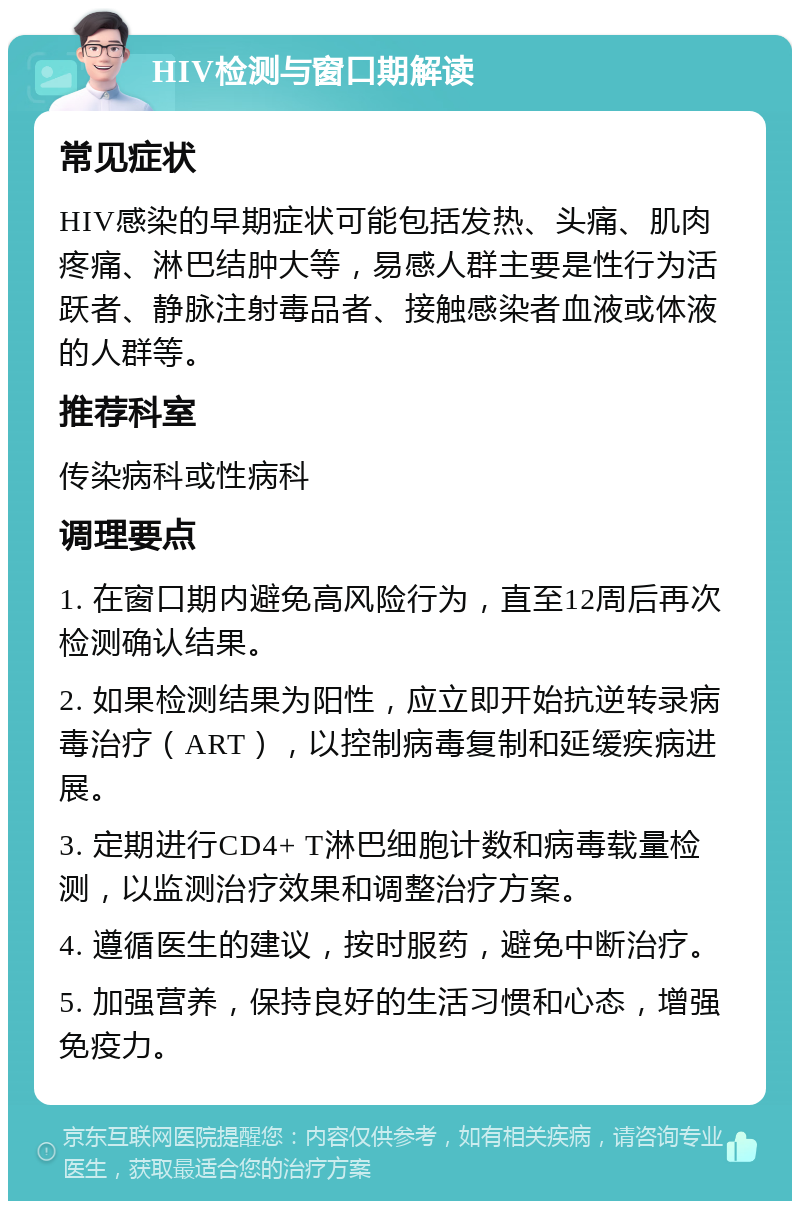 HIV检测与窗口期解读 常见症状 HIV感染的早期症状可能包括发热、头痛、肌肉疼痛、淋巴结肿大等，易感人群主要是性行为活跃者、静脉注射毒品者、接触感染者血液或体液的人群等。 推荐科室 传染病科或性病科 调理要点 1. 在窗口期内避免高风险行为，直至12周后再次检测确认结果。 2. 如果检测结果为阳性，应立即开始抗逆转录病毒治疗（ART），以控制病毒复制和延缓疾病进展。 3. 定期进行CD4+ T淋巴细胞计数和病毒载量检测，以监测治疗效果和调整治疗方案。 4. 遵循医生的建议，按时服药，避免中断治疗。 5. 加强营养，保持良好的生活习惯和心态，增强免疫力。