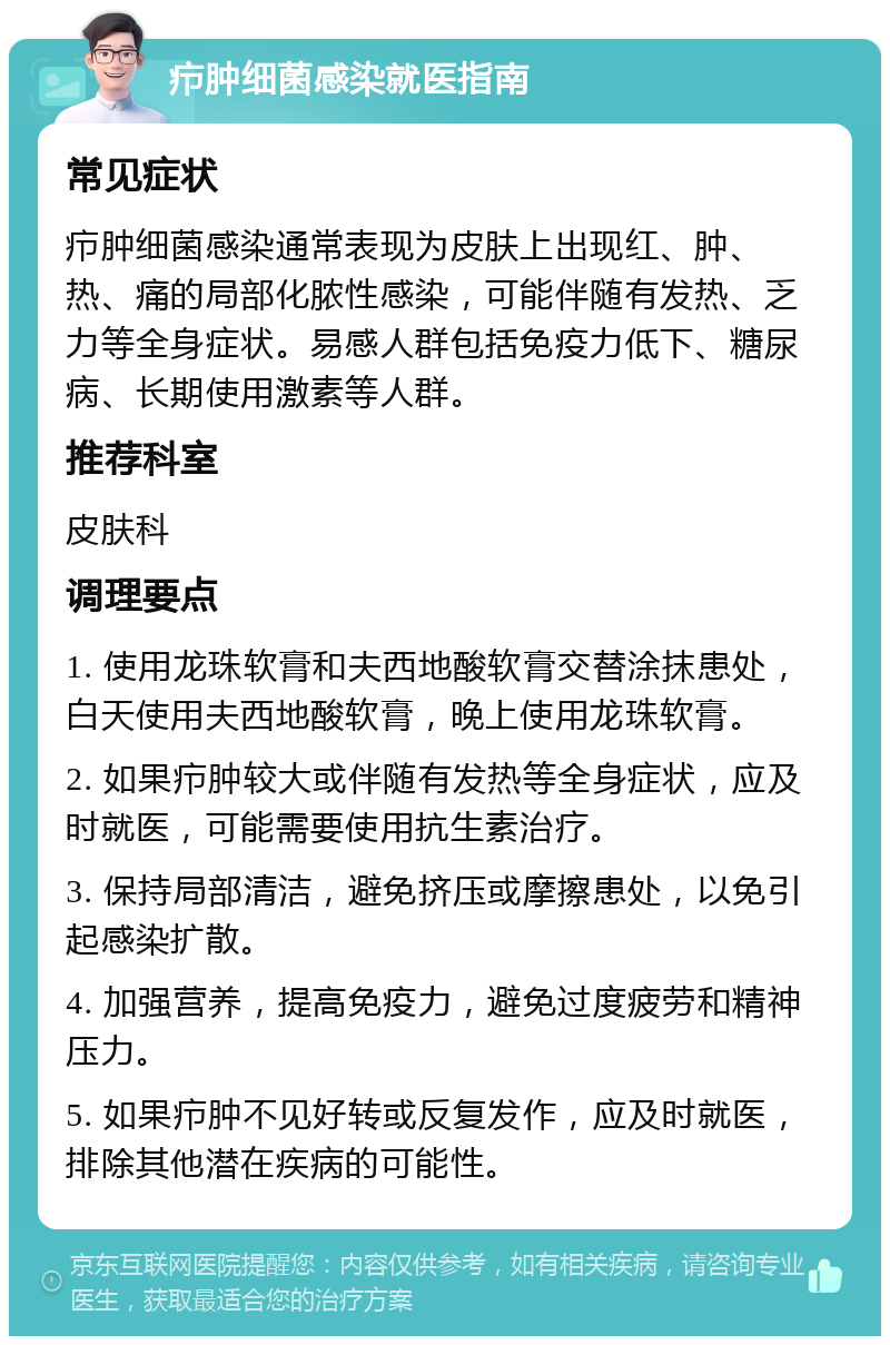 疖肿细菌感染就医指南 常见症状 疖肿细菌感染通常表现为皮肤上出现红、肿、热、痛的局部化脓性感染，可能伴随有发热、乏力等全身症状。易感人群包括免疫力低下、糖尿病、长期使用激素等人群。 推荐科室 皮肤科 调理要点 1. 使用龙珠软膏和夫西地酸软膏交替涂抹患处，白天使用夫西地酸软膏，晚上使用龙珠软膏。 2. 如果疖肿较大或伴随有发热等全身症状，应及时就医，可能需要使用抗生素治疗。 3. 保持局部清洁，避免挤压或摩擦患处，以免引起感染扩散。 4. 加强营养，提高免疫力，避免过度疲劳和精神压力。 5. 如果疖肿不见好转或反复发作，应及时就医，排除其他潜在疾病的可能性。