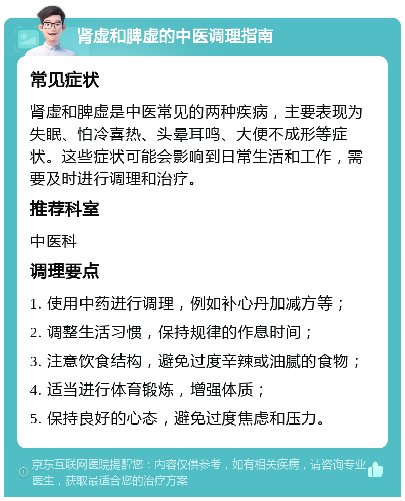 肾虚和脾虚的中医调理指南 常见症状 肾虚和脾虚是中医常见的两种疾病，主要表现为失眠、怕冷喜热、头晕耳鸣、大便不成形等症状。这些症状可能会影响到日常生活和工作，需要及时进行调理和治疗。 推荐科室 中医科 调理要点 1. 使用中药进行调理，例如补心丹加减方等； 2. 调整生活习惯，保持规律的作息时间； 3. 注意饮食结构，避免过度辛辣或油腻的食物； 4. 适当进行体育锻炼，增强体质； 5. 保持良好的心态，避免过度焦虑和压力。