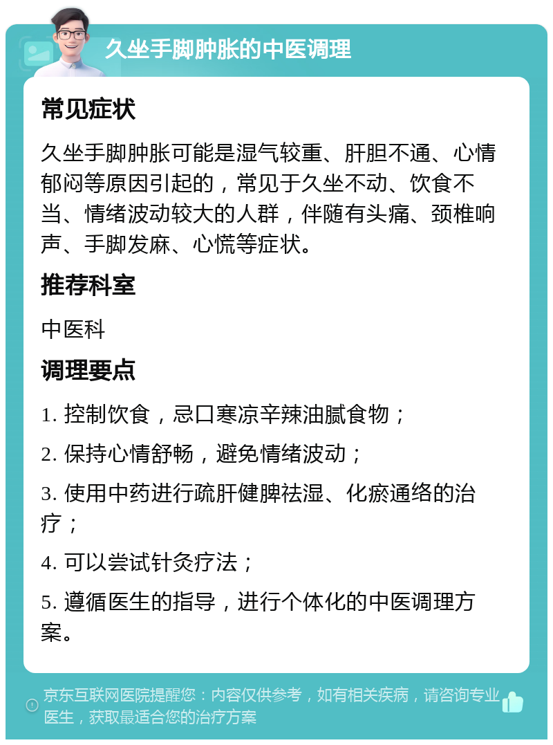 久坐手脚肿胀的中医调理 常见症状 久坐手脚肿胀可能是湿气较重、肝胆不通、心情郁闷等原因引起的，常见于久坐不动、饮食不当、情绪波动较大的人群，伴随有头痛、颈椎响声、手脚发麻、心慌等症状。 推荐科室 中医科 调理要点 1. 控制饮食，忌口寒凉辛辣油腻食物； 2. 保持心情舒畅，避免情绪波动； 3. 使用中药进行疏肝健脾祛湿、化瘀通络的治疗； 4. 可以尝试针灸疗法； 5. 遵循医生的指导，进行个体化的中医调理方案。